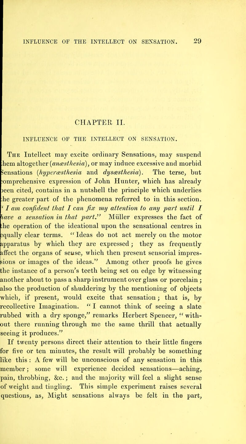 CHAPTER II. INFLUENCE OP THE INTELLECT ON SENSATION. The Intellect may excite ordinary Sensations, may suspend hem altogether [ancesthesia), or may induce excessive and morbid Sensations [hyperaesthesia and dysesthesia). The terse, but jomprehensive expression of John Hunter, which has already 3een cited, contains in a nutshell the principle which underlies ;he greater part of the phenomena referred to in this section. ' I am confident that I can fix my attention to any part until I have a sensation in that part. Miiller expresses the fact of ;he operation of the ideational upon the sensational centres in equally clear terms.  Ideas do not act merely on the motor apparatus by which they are expressed; they as frequently affect the organs of seuse, which then present sensorial impres- sions or images of the ideas. Among other proofs he gives the instance of a person's teeth being set on edge by witnessing another about to pass a sharp instrument over glass or porcelain ; also the production of shuddering by the mentioning of objects which, if present, would excite that sensation; that is, by recoUective Imagination.  I cannot think of seeing a slate rubbed with a dry sponge, remarks Herbert Spencer,  with- out there running through me the same thrill that actually seeing it produces. If twenty persons direct their attention to their little fingers for five or ten minutes, the result will probably be something like this : A few will be unconscious of any sensation in this member; some will experience decided sensations—aching, pain, throbbing, &c.; and the majority will feel a slight sense of weight and tingling. This simple experiment raises several questions, as. Might sensations always be felt in the part.