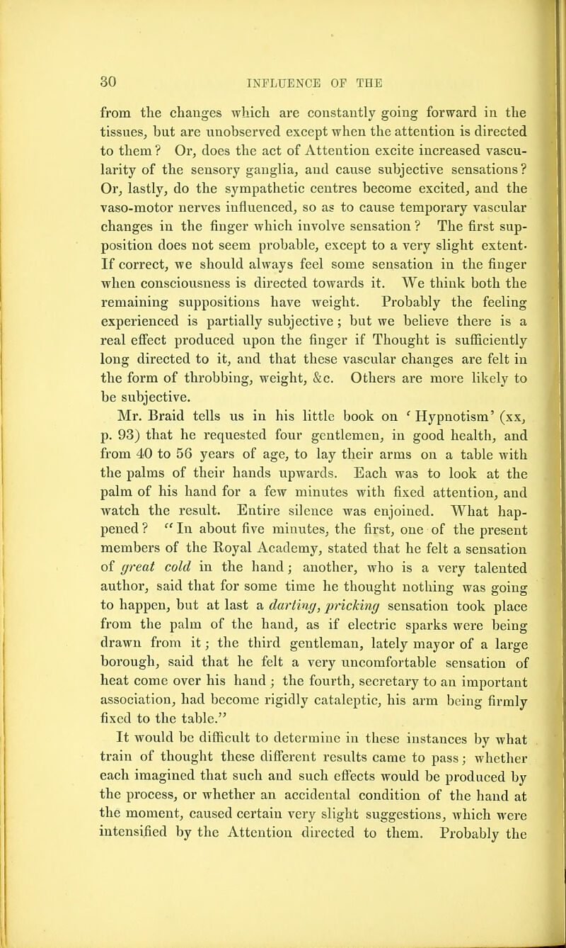 from the changes which are constantly going forward in the tissues, but are unobserved except when the attention is directed to them ? Or, does the act of Attention excite increased vascu- larity of the sensory ganglia, and cause subjective sensations? Or, lastly, do the sympathetic centres become excited, and the vaso-motor nerves influenced, so as to cause temporary vascular changes in the finger which involve sensation ? The first sup- position does not seem probable, except to a very slight extent- If correct, we should always feel some sensation in the finger when consciousness is directed towards it. We think both the remaining suppositions have weight. Probably the feeling experienced is partially subjective; but we believe there is a real eflFect produced upon the finger if Thought is sufficiently long directed to it, and that these vascular changes are felt in the form of throbbing, weight, &c. Others are more likely to be subjective. Mr. Braid tells us in his little book on ' Hypnotism' (xx, p. 93) that he requested four gentlemen, in good health, and from 40 to 56 years of age, to lay their arms on a table with the palms of their hands upwards. Each was to look at the palm of his hand for a few minutes with fixed attention, and watch the result. Entire silence was enjoined. What hap- pened ?  In about five minutes, the first, one of the present members of the Eoyal Academy, stated that he felt a sensation of ffreat cold in the hand; another, who is a very talented author, said that for some time he thought nothing was going to happen, but at last a darting, pricking sensation took place from the palm of the hand, as if electric sparks were being drawn from it; the third gentleman, lately mayor of a large borough, said that he felt a very uncomfortable sensation of heat come over his hand ; the fourth, secretary to an important association, had become rigidly cataleptic, his arm being firmly fixed to the table. It would be difficult to determine in these instances by what train of thought these difibrent results came to pass; whether each imagined that such and such effects would be produced by the process, or whether an accidental condition of the hand at the moment, caused certain very slight suggestions, which were intensified by the Attention directed to them. Probably the