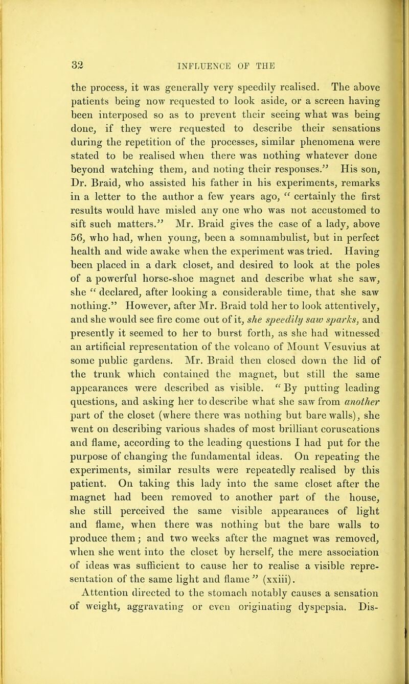 the process, it was generally very speedily realised. The above patients being now requested to look aside, or a screen having been interposed so as to prevent their seeing what was being done, if they were requested to describe their sensations during the repetition of the processes, similar phenomena were stated to be realised when there was nothing whatever done beyond watching them, and noting their responses. His son. Dr. Braid, who assisted his father in his experiments, remarks in a letter to the author a few years ago,  certainly the first results would have misled any one who was not accustomed to sift such matters. Mr. Braid gives the case of a lady, above 56, who had, when young, been a somnambulist, but in perfect health and wide awake when the experiment was tried. Having been placed in a dark closet, and desired to look at the poles of a powerful horse-shoe magnet and describe what she saw, she  declared, after looking a considerable time, that she saw notliing. However, after Mr. Braid told her to look attentively, and she would see fire come out of it, she speedily saw sparks, and presently it seemed to her to burst forth, as she had witnessed an artificial representation of the volcano of Mount Vesuvius at some public gardens. Mr. Braid then closed down the lid of the trunk which contained the magnet, but still the same appearances were described as visible.  By putting leading questions, and asking her to describe what she saw from another part of the closet (where there was nothing but bare walls), she went on describing various shades of most brilliant coruscations and flame, according to the leading questions I had put for the purpose of changing the fundamental ideas. On repeating the experiments, similar results were repeatedly realised by this patient. On taking this lady into the same closet after the magnet had been removed to another part of the house, she still perceived the same visible appearances of light and flame, when there was nothing but the bare walls to produce them; and two weeks after the magnet was removed, when she went into the closet by herself, the mere association of ideas was sufficient to cause her to realise a visible repre- sentation of the same light and flame  (xxiii). Attention directed to the stomach notably causes a sensation of weight, aggravating or even originating dyspepsia. Dis-