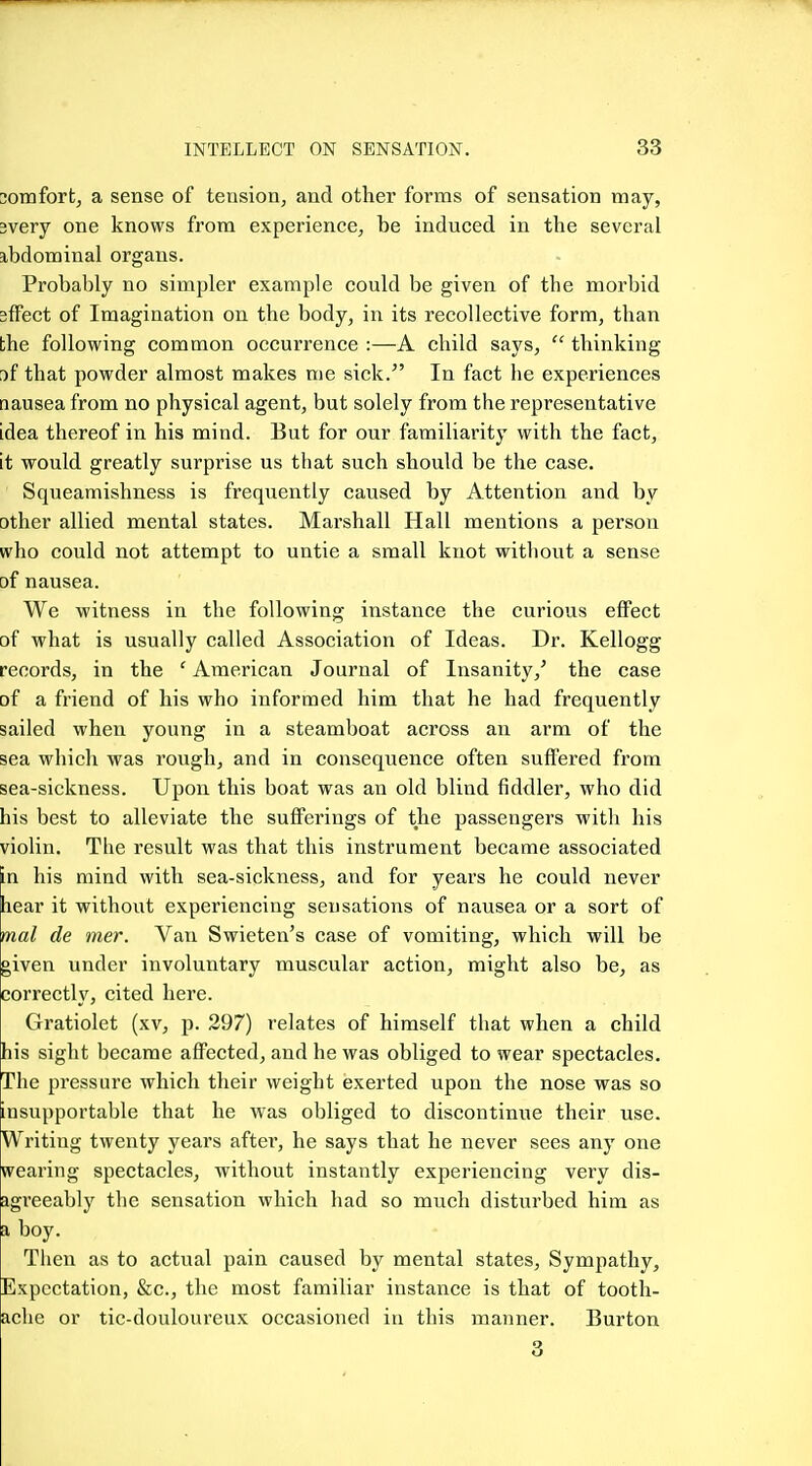 30infort, a sense of tension, and other forms of sensation may, 3very one knows from experience, be induced in the several abdominal organs. Probably no simpler example could be given of the morbid sfFect of Imagination on the body, in its recolleetive form, than the following common occurrence :—A child says,  thinking [if that powder almost makes me sick.^' In fact he experiences nausea from no physical agent, but solely from the representative idea thereof in his mind. But for our familiarity with the fact, it would greatly surprise us that such should be the case. Squeamishness is frequently caused by Attention and by other allied mental states. Marshall Hall mentions a person who could not attempt to untie a small knot without a sense of nausea. We witness in the following instance the curious effect of what is usually called Association of Ideas. Dr. Kellogg records, in the 'American Journal of Insanity,' the case of a friend of his who informed him that he had frequently sailed when young in a steamboat aci'oss an arm of the sea which was rough, and in consequence often suffered from sea-sickness. Upon this boat was an old blind fiddler, who did his best to alleviate the sufferings of the passengers with his violin. The result was that this instrument became associated in his mind with sea-sickness, and for years he could never hear it without experiencing sensations of nausea or a sort of mal de mer. Van Swieten's case of vomiting, which will be given under involuntary muscular action, might also be, as correctly, cited here. Gratiolet (xv, p. 297) relates of himself that when a child his sight became affected, and he was obliged to wear spectacles. The pressure which their weight exerted upon the nose was so insupportable that he was obliged to discontinue their use. Writing twenty years after, he says that he never sees any one wearing spectacles, without instantly experiencing very dis- agreeably the sensation which had so much disturbed him as a boy. Then as to actual pain caused by mental states. Sympathy, Expectation, &c., the most familiar instance is that of tooth- ache or tic-douloureux occasioned in this manner. Burton 3