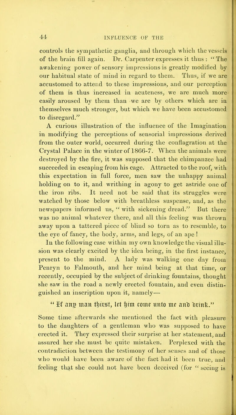 controls the sympathetic ganglia, and through which the vessels of the brain fill again. Dr. Carpenter expresses it thus :  The awakening power of sensory impressions is greatly modified by our habitual state of mind in regard to them. Thus, if we are accustomed to attend to these impressions, and our perception of them is thus increased in acuteness, we are much more easily aroused by them than we are by others which are in themselves much stronger, but which we have been accustomed to disregard. A curious illustration of the influence of the Imagination in modifying the perceptions of sensorial impressions derived from the outer world, occurred during the conflagration at the Crystal Palace in the winter of 1866-7. When the animals were destroyed by the fire, it was supposed that the chimpanzee had succeeded in escaping from his cage. Attracted to the roof, with this expectation in full force, men saw the unhappy animal holding on to it, and writhing in agony to get astride one of the iron ribs. It need not be said that its struggles were watched by those below with breathless suspense, and, as the newspapers informed us,  with sickening dread. But there was no animal whatever there, and all this feeling was thrown away upon a tattered piece of blind so torn as to resemble, to the eye of fancy, the body, arms, and legs, of an ape ! lu the following case within my own knowledge the visual illu- sion was clearly excited by the idea being, in the first instance, present to the mind. A lady was walking one day from Penryn to Falmouth, and her mind being at that time, or recently, occupied by the subject of drinking fountains, thought she saw in the road a newly erected fountain, and even distin- guished an inscription upon it, namely— ** If ang man tijiist, let ijim come unto me anti tirinlt. Some time afterwards she mentioned the fact with pleasure to the daughters of a gentleman who was supposed to have erected it. They expressed their surprise at her statement, and assured her she must be quite mistaken. Perplexed with the contradiction between the testimony of her senses and of those who would have been aAvare of the fact had it been true, and feeling th^t she could not have been deceived (for  seeing is