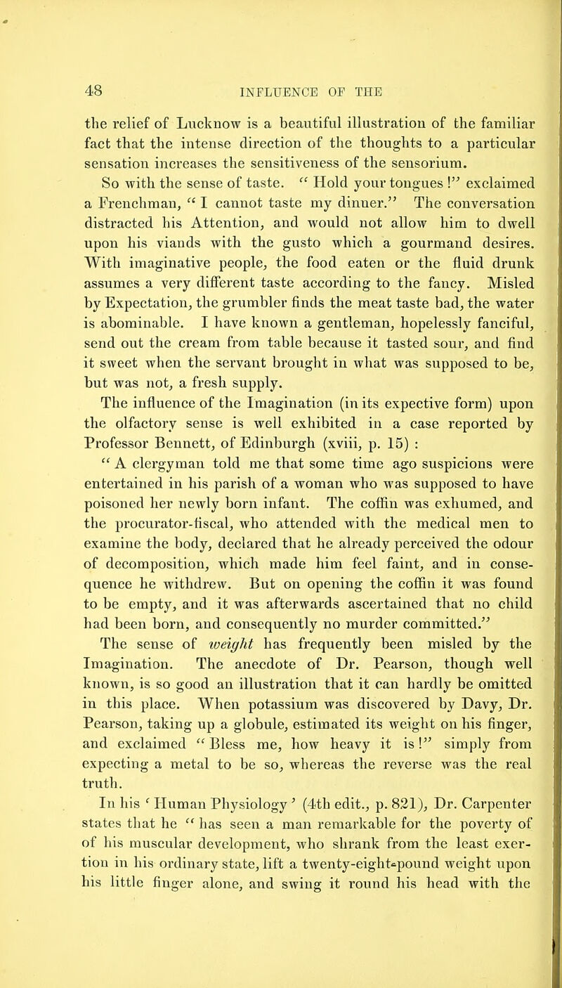 the relief of Lucknow is a beautiful illustration of the familiar fact that the intense direction of the thoughts to a particular sensation increases the sensitiveness of the sensorium. So with the sense of taste.  Hold your tongues I exclaimed a Frenchman,  I cannot taste my dinner. The conversation distracted his Attention, and would not allow him to dwell upon his viands with the gusto which a gourmand desires. With imaginative people, the food eaten or the fluid drunk assumes a very different taste according to the fancy. Misled by Expectation, the grumbler finds the meat taste bad, the water is abominable. I have known a gentleman, hopelessly fanciful, send out the cream from table because it tasted sour, and find it sweet when the servant brought in what was supposed to be, but was not, a fresh supply. The influence of the Imagination (in its expective form) upon the olfactory sense is well exhibited in a case reported by Professor Bennett, of Edinburgh (xviii, p. 15) :  A clei'gyman told me that some time ago suspicions were entertained in his parish of a woman who was supposed to have poisoned her newly born infant. The cofiin was exhumed, and the procurator-fiscal, who attended with the medical men to examine the body, declared that he already perceived the odour of decomposition, which made him feel faint, and in conse- quence he withdrew. But on opening the coffin it was found to be empty, and it was afterwards ascertained that no child had been born, and consequently no murder committed. The sense of loeight has frequently been misled by the Imagination. The anecdote of Dr. Pearson, though well known, is so good an illustration that it can hardly be omitted in this place. When potassium was discovered by Davy, Dr. Pearson, taking up a globule, estimated its weight on his finger, and exclaimed  Bless me, how heavy it is! simply from expecting a metal to be so, wliereas the reverse was the real truth. In his ' Human Physiology' (4th edit., p. 821), Dr. Carpenter states that he  has seen a man remarkable for the poverty of of his muscular development, who shrank from the least exer- tion in his ordinary state, lift a twenty-eight^pound weight upon his little finger alone, and swing it round his head with the