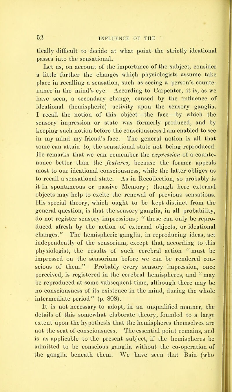 tically difficult to decide at what point the strictly ideational passes into the sensational. Let us, on account of the importance of the subject, consider a little further the changes which physiologists assume take place in recalling a sensation, such as seeing a person's counte- nance in the mind's eye. According to Carpenter, it is, as we have seen, a secondary change, caused by the influence of ideational (hemispheric) activity upon the sensory ganglia. I recall the notion of this object—the face—by which the sensory impression or state was formerly produced, and by keeping such notion before the consciousness I am enabled to see in my mind my friend's face. The general notion is all that some can attain to, the sensational state not being reproduced. He remarks that we can remember the expression of a counte- nance better than the features, because the former appeals most to our ideational consciousness, while the latter obliges us to recall a sensational state. As in Recollection, so probably is it in spontaneous or passive Memory ; though here external objects may help to excite the renewal of previous sensations. His special theory, which ought to be kept distinct from the general question, is that the sensory ganglia, in all probability, do not register sensory impressions;  these can only be repro- duced afresh by the action of external objects, or ideational changes. The hemispheric ganglia, in reproducing ideas, act independently of the sensorium, except that, according to this physiologist, the results of such cerebral action  must be impressed on the sensorium before we can be rendered con- scious of them. Probably every sensory impression, once perceived, is registered in the cerebral hemispheres, and  may be reproduced at some subsequent time, although there may be no consciousness of its existence in the mind, during the whole intermediate period (p. 808). It is not necessary to adopt, in an unqualified manner, the details of this somewhat elaborate theory, founded to a large extent upon the hypothesis that the hemispheres themselves are not the seat of consciousness. The essential point remains, and is as applicable to the present subject, if the hemispheres be admitted to be conscious ganglia without the co-operation of the ganglia beneath them. We have seen that Bain (who