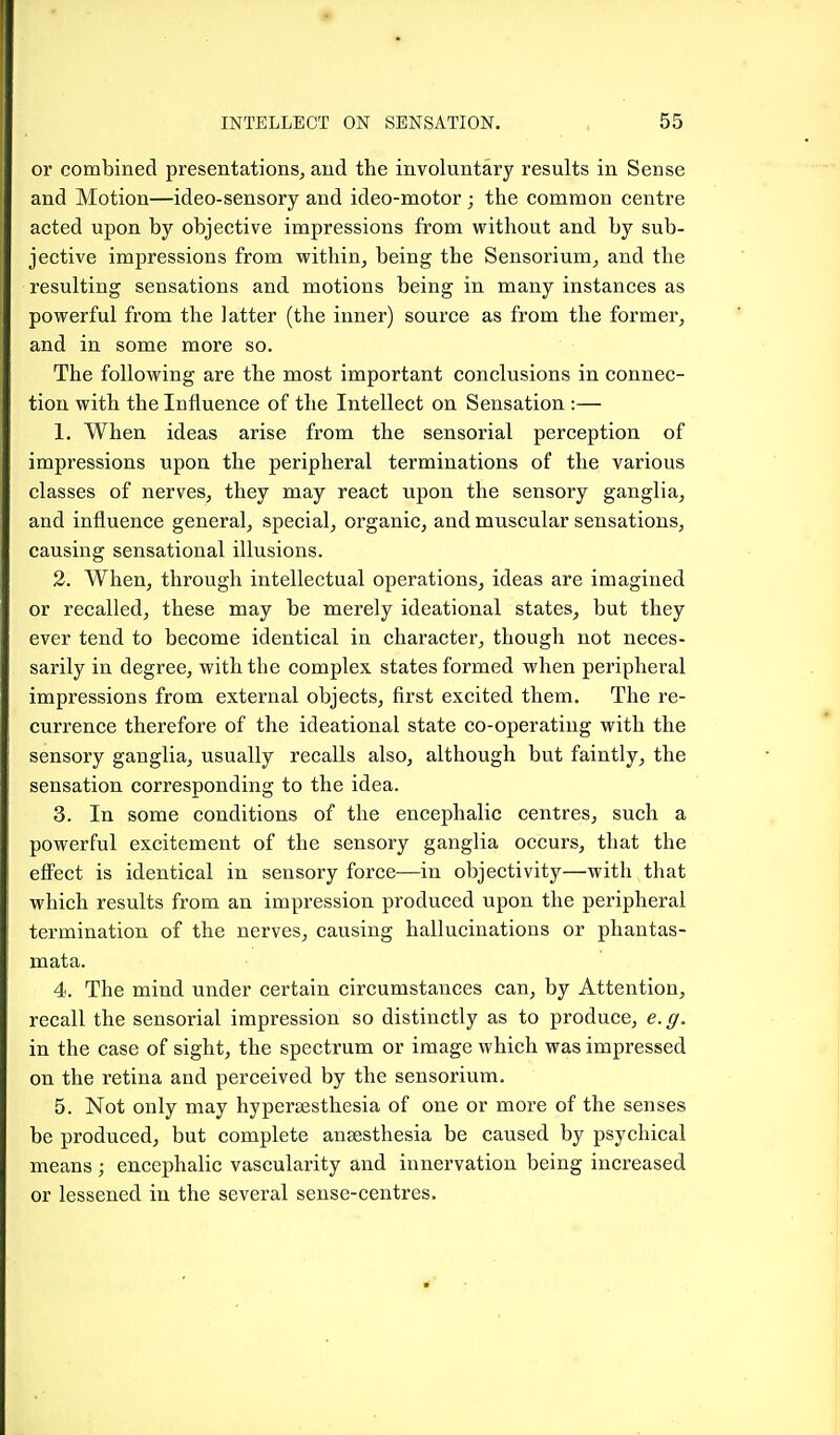 or combined presentations^ and the involuntary results in Sense and Motion—ideo-sensory and ideo-motor ; the common centre acted upon by objective impressions from without and by sub- jective impressions from within^ being the Sensorium^ and the resulting sensations and motions being in many instances as powerful from the latter (the inner) source as from the former, and in some more so. The following are the most important conclusions in connec- tion with the Influence of the Intellect on Sensation :— 1. When ideas arise from the sensorial perception of impressions upon the peripheral terminations of the various classes of nerves, they may react upon the sensory ganglia, and influence general, special, organic, and muscular sensations, causing sensational illusions. 2. When, through intellectual operations, ideas are imagined or recalled, these may be merely ideational states, but they ever tend to become identical in character, though not neces- sarily in degree, with the complex states formed when peripheral impressions from external objects, first excited them. The re- currence therefore of the ideational state co-operating with the sensory ganglia, usually recalls also, although but faintly, the sensation corresponding to the idea. 3. In some conditions of the encephalic centres, such a powerful excitement of the sensory ganglia occurs, that the effect is identical in sensory force—in objectivity—with that which results from an impression produced upon the peripheral termination of the nerves, causing hallucinations or pliantas- mata. 4. The mind under certain circumstances can, by Attention, recall the sensorial impression so distinctly as to produce, e. g. in the case of sight, the spectrum or image which was impressed on the retina and perceived by the sensorium. 5. Not only may hyperaesthesia of one or more of the senses be produced, but complete ansesthesia be caused by psychical means ; encephalic vascularity and innervation being increased or lessened in the several sense-centres.