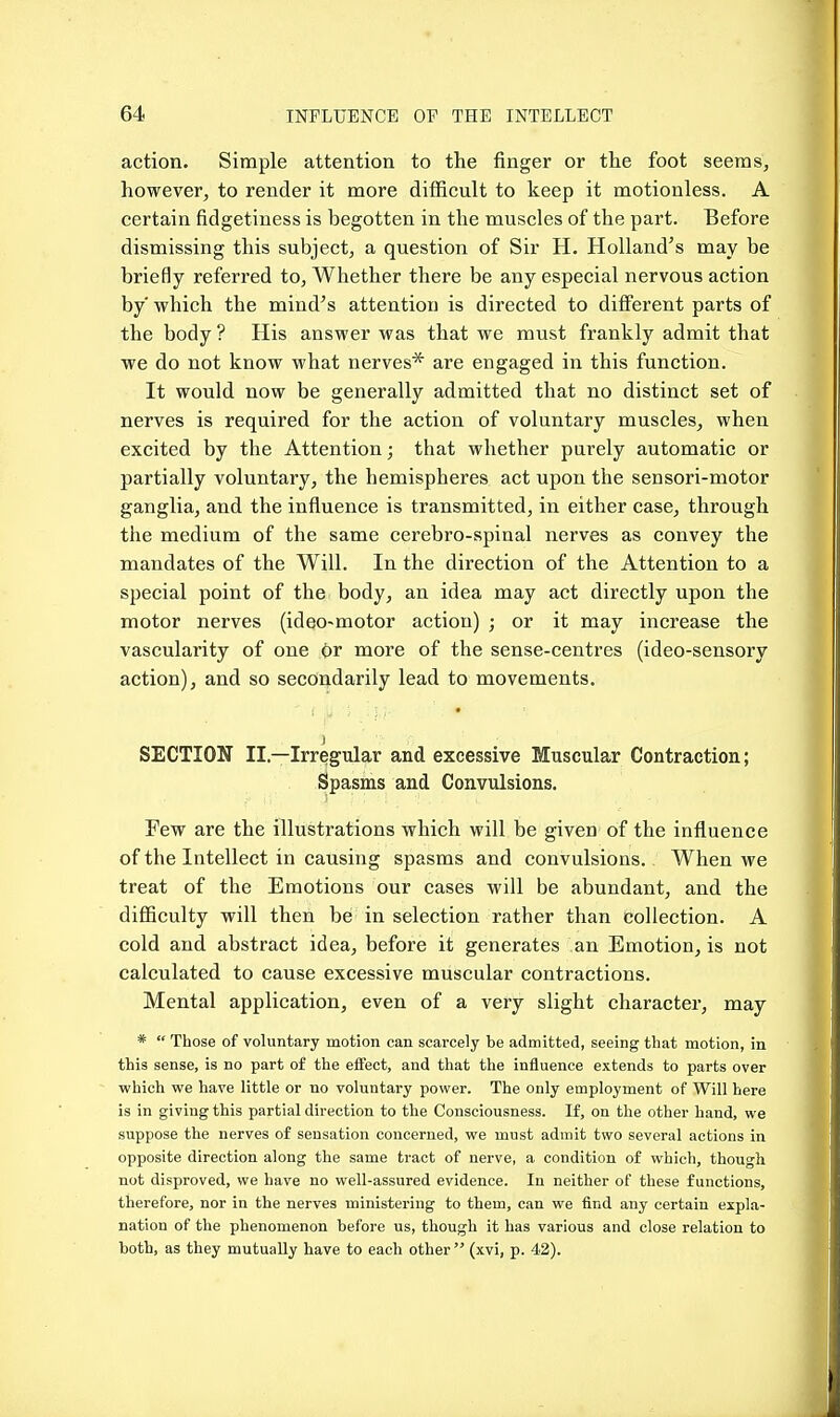 action. Simple attention to the finger or the foot seems, however, to render it more difficult to keep it motionless. A certain fidgetiness is begotten in the muscles of the part. Before dismissing this subject, a question of Sir H. Holland's may be briefly referred to. Whether there be any especial nervous action by which the mind's attention is directed to different parts of the body ? His answer was that we must frankly admit that we do not know what nerves* are engaged in this function. It would now be generally admitted that no distinct set of nerves is required for the action of voluntary muscles, when excited by the Attention; that whether purely automatic or partially voluntary, the hemispheres act upon the sensori-motor ganglia, and the influence is transmitted, in either case, through the medium of the same cerebro-spinal nerves as convey the mandates of the Will. In the direction of the Attention to a special point of the body, an idea may act directly upon the motor nerves (ideo-motor action) ; or it may increase the vascularity of one Or more of the sense-centres (ideo-sensory action), and so secondarily lead to movements. SECTION II.—Irregular and excessive Muscular Contraction; Spasms and Convulsions. Few are the illustrations which will be given of the influence of the Intellect in causing spasms and convulsions. When we treat of the Emotions our cases will be abundant, and the difficulty will then be in selection rather than collection. A cold and abstract idea, before it generates an Emotion, is not calculated to cause excessive muscular contractions. Mental application, even of a very slight character, may *  Those of voluntary motion can scarcely be admitted, seeing that motion, in this sense, is no part of the eflfect, and that the influence extends to parts over which we have little or no voluntary power. The only employment of Will here is in giving this partial direction to the Consciousness. If, on the other hand, we suppose the nerves of sensation concerned, we must admit two several actions in opposite direction along the same tract of nerve, a condition of which, though not disproved, we have no well-assured evidence. In neither of these functions, therefore, nor in the nerves ministering to them, can we find any certain expla- nation of the phenomenon before us, though it has various and close relation to both, as they mutually have to each other (xvi, p. 42).