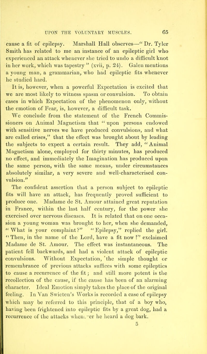 cause a fit of epilepsy. Marshall Hall observes— Dr. Tyler Smith has related to me an instance of an epileptic girl who experienced an attack whenever she tried to undo a difficult knot in her work, which was tapestry  (xvii, p. 24). Galen mentions a young man, a grammarian, who had epileptic fits whenever he studied hard. It is, however, when a powerful Expectation is excited that we are most likely to witness spasm or convulsion. To obtain cases in which Expectation of the phenomenon only, without the emotion of Fear, is, however, a difficult task. We conclude from the statement of the French Commis- sioners on Animal Magnetism that  upon persons endowed with sensitive nerves we have produced convulsions, and what are called crises, that the effect was brought about by leading the subjects to expect a certain result. They add,  Animal Magnetism alone, employed for thirty minutes, has produced no effect, and immediately the Imagination has produced upon the same person, with the same means, under circumstances absolutely similar, a very severe and well-characterised con- vulsion. The confident assertion that a person subject to epileptic fits will have an attack, has frequently proved sufficient to produce one. Madame de St. Amour attained great reputation in France, within the last half century, for the power she exercised over nervous diseases. It is related that on one occa- sion a young woman was brought to her, when she demanded, What is your complaint? Epilepsy, replied the girl. Then, in the name of the Lord, have a fit now ! exclaimed Madame de St. Amour. The effect was instantaneous. The patient fell backwards, and had a violent attack of epileptic convulsions. Without Expectation, 'the simple thought or remembrance of previous attacks suffices with some epileptics to cause a recurrence of the fit; and still more potent is the recollection of the cause, if the cause has been of an alarming character. Ideal Emotion simply takes the place of the original feeling. In Van Swieten's Works is recorded a case of epilepsy which may be referred to this principle, that of a boy who, having been frightened into epileptic fits by a great dog, had a recurrence of the attacks when„ 'er he heard a dog bark. 5