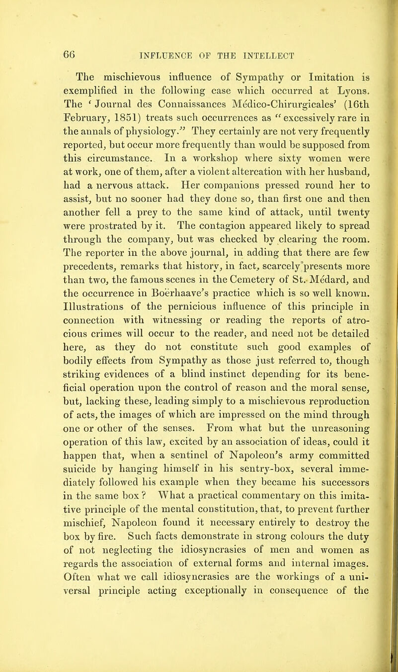 The mischievous influence of Sympathy or Imitation is exemplified in the following case which occurred at Lyons. The ' Journal des Connaissances Medico-Chirurgicales' (16th February, 1851) treats such occurrences as  excessively rare in the annals of physiology/' They certainly are not very frequently reported, but occur more frequently than would be supposed from this circumstance. In a workshop where sixty women were at work, one of them, after a violent altercation with her husband, had a nervous attack. Her companions pressed round her to assist, but no sooner had they done so, than first one and then another fell a prey to the same kind of attack, until twenty were prostrated by it. The contagion appeared likely to spread through the company, but was checked by clearing the room. The reporter in the above journal, in adding that there are few precedents, remarks that history, in fact^ scarcely ^presents more than two, the famous scenes in the Cemetei'y of St. Medard, and the occurrence in Boerhaave's practice which is so well known. Illustrations of the pernicious influence of this principle in connection with witnessing or reading the reports of atro- cious crimes will occur to the reader, and need not be detailed here, as they do not constitute such good examples of bodily efliects from Sympathy as those just referred to, though striking evidences of a blind instinct depending for its bene- ficial operation upon the control of reason and the moral sense, but, lacking these, leading simply to a mischievous reproduction of acts, the images of which are impressed on the mind through one or other of the senses. From what but the unreasoning operation of this law, excited by an association of ideas, could it happen that, when a sentinel of Napoleon's army committed suicide by hanging himself in his sentry-box, several imme- diately followed his example when they became his successors in the same box ? What a practical commentary on this imita- tive principle of the mental constitution, that, to prevent further mischief. Napoleon found it necessary entirely to destroy the box by fire. Such facts demonstrate in strong colours the duty of not neglecting the idiosyncrasies of men and women as regards the association of external forms and internal images. Often what we call idiosyncrasies are the workings of a uni- versal principle acting exceptionally in consequence of the