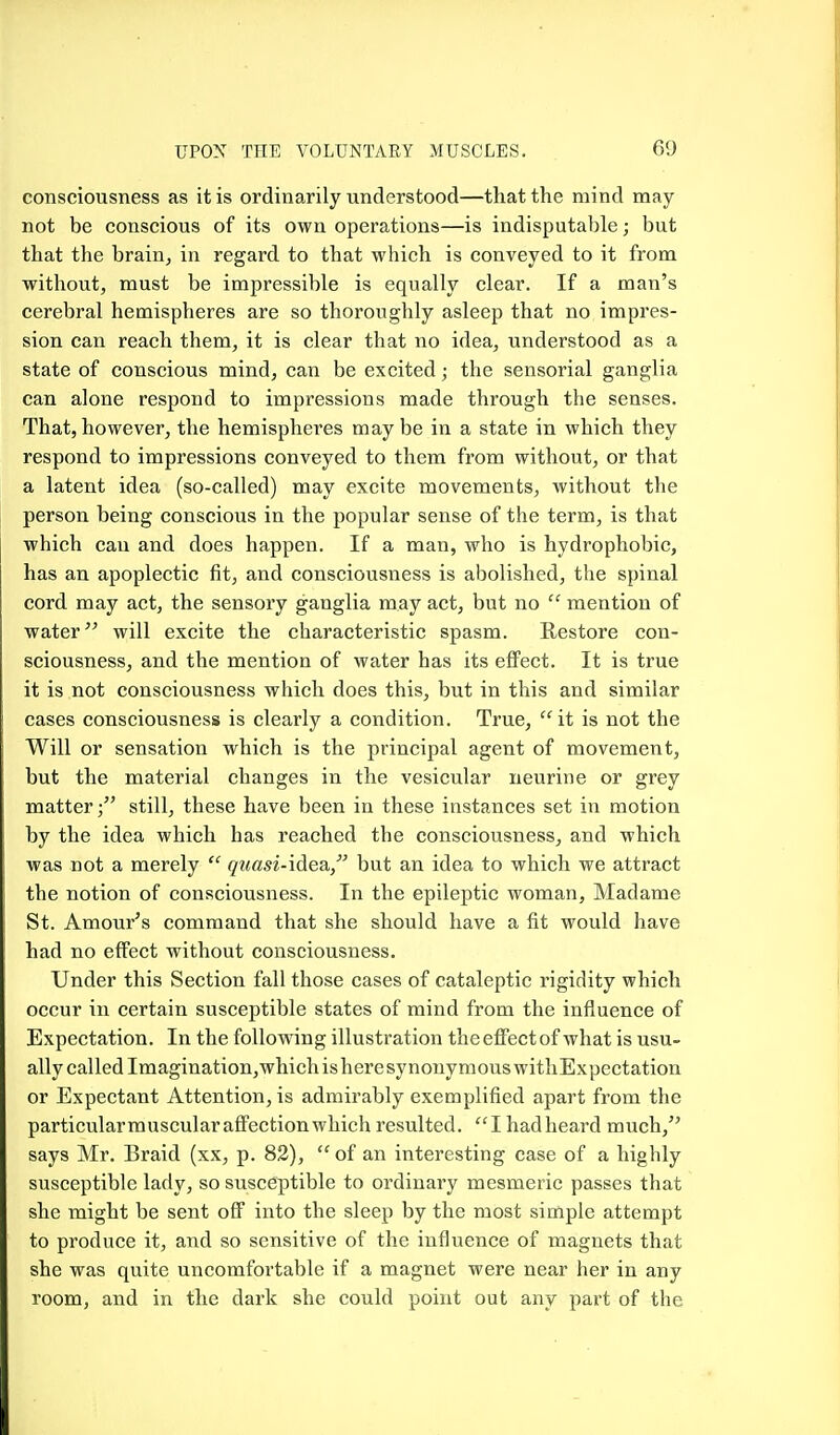 consciousness as it is ordinarily understood—that the mind may not be conscious of its own operations—is indisputable; but that the brain, in regard to that which is conveyed to it from without, must be impressible is equally clear. If a man's cerebral hemispheres are so thoroughly asleep that no impres- sion can reach them, it is clear that no idea, understood as a state of conscious mind, can be excited; the sensorial ganglia can alone respond to impressions made through the senses. That, however, the hemispheres may be in a state in which they respond to impressions conveyed to them from without, or that a latent idea (so-called) may excite movements, without the person being conscious in the popular sense of the term, is that which can and does happen. If a man, who is hydrophobic, has an apoplectic fit, and consciousness is abolished, the spinal cord may act, the sensory ganglia may act, but no  mention of water will excite the characteristic spasm. Restore con- sciousness, and the mention of water has its effect. It is true it is not consciousness which does this, but in this and similar cases consciousness is clearly a condition. True, it is not the Will or sensation which is the principal agent of movement, but the material changes in the vesicular neurine or grey matterstill, these have been in these instances set in motion by the idea which has reached the consciousness, and which was not a merely  qiiasi-idie^i but an idea to which we attract the notion of consciousness. In the epileptic woman, Madame St. Amour's command that she should have a fit would have had no effect without consciousness. Under this Section fall those cases of cataleptic rigidity which occur in certain susceptible states of mind from the influence of Expectation. In the following illustration the effect of what is usu- ally called Imagination,which is here synonymous withExpectation or Expectant Attention, is admirably exemplified apart from the particularmuscularaffectionwhich resulted. I hadheard much, says Mr. Braid (xx, p. 82), of an interesting case of a highly susceptible lady, so susceptible to ordinary mesmeric passes that she might be sent off into the sleep by the most simple attempt to produce it, and so sensitive of the influence of magnets that she was quite uncomfortable if a magnet were near her in any room, and in the dark she could point out any part of the