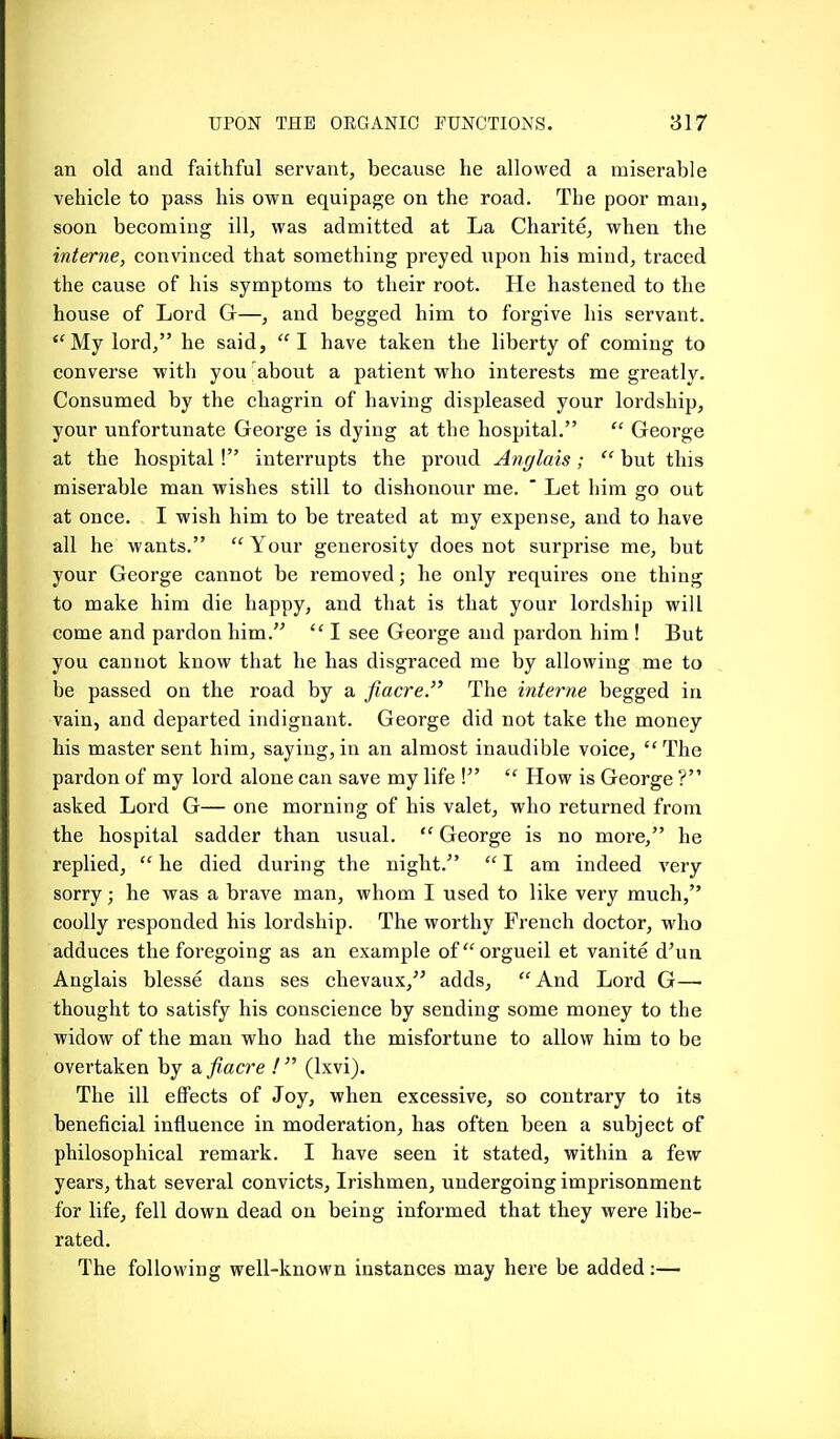 an old and faithful servant, because he allowed a miserable vehicle to pass his own equipage on the road. The poor man, soon becoming ill, was admitted at La Charite, when the interne, convinced that something preyed upon his mind, traced the cause of his symptoms to their root. He hastened to the house of Lord Gr—, and begged him to forgive his servant. My lord, he said, I have taken the liberty of coming to converse with you about a patient who interests me greatly. Consumed by the chagrin of having displeased your lordship, your unfortunate George is dying at the hospital.  George at the hospital ! interrupts the proud Anglais;  but this miserable man wishes still to dishonour me.  Let him go out at once. I wish him to be treated at my expense, and to have all he wants.  Your generosity does not surprise me, but your George cannot be removed; he only requires one thing to make him die happy, and that is that your lordship will come and pardon him.  I see George and pardon him ! But you cannot know that he has disgraced me by allowing me to be passed on the road by a fiacre. The interne begged in vain, and departed indignant. George did not take the money his master sent him, saying,in an almost inaudible voice, The pardon of my lord alone can save my life !  How is George ? asked Lord G— one morning of his valet, who returned from the hospital sadder than usual.  George is no more, he replied,  he died during the night.  I am indeed very- sorry ; he was a brave man, whom I used to like very much, coolly responded his lordship. The worthy French doctor, who adduces the foregoing as an example oforgueil et vanite d'un Anglais blesse dans ses chevaux, adds, And Lord G— thought to satisfy his conscience by sending some money to the widow of the man who had the misfortune to allow him to be overtaken by a fiacre !  (Ixvi). The ill effects of Joy, when excessive, so contrary to its beneficial influence in moderation, has often been a subject of philosophical remark. I have seen it stated, within a few years, that several convicts. Irishmen, undergoing imprisonment for life, fell down dead on being informed that they were libe- rated. The following well-known instances may here be added:—