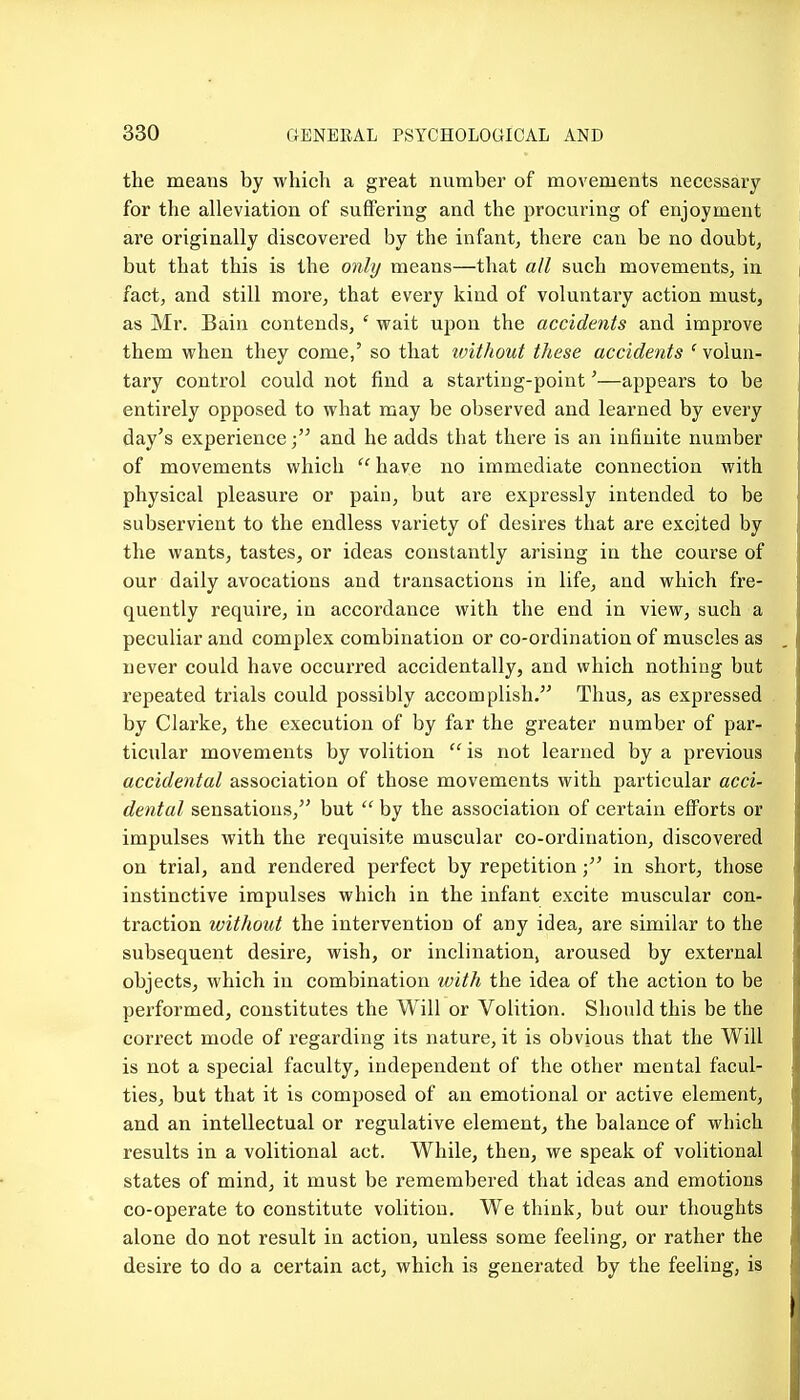 the means by which a great number of movements necessaiy for the alleviation of suffering and the procuring of enjoyment are originally discovered by the infant, there can be no doubt, but that this is the only means—that all such movements, in fact, and still more, that every kind of voluntary action must, as Mr. Bain contends, ' wait upon the accidents and improve them when they come,' so that toithout these accidents ' volun- tary control could not find a starting-point'—appears to be entirely opposed to what may be observed and learned by every day's experienceand he adds that there is an infinite number of movements which ''have no immediate connection with physical pleasure or pain, but are expressly intended to be subservient to the endless variety of desires that are excited by the wants, tastes, or ideas constantly arising in the course of our daily avocations and transactions in life, and which fre- quently require, in accordance with the end in view, such a peculiar and complex combination or co-ordination of muscles as never could have occurred accidentally, and which nothing but repeated trials could possibly accomplish. Thus, as expressed by Clarke, the execution of by far the greater number of par- ticular movements by volition  is not learned by a previous accidental association of those movements with particular acci- dental sensations, but  by the association of certain efforts or impulses with the requisite muscular co-ordination, discovered on trial, and rendered perfect by repetitionin short, those instinctive impulses which in the infant excite muscular con- traction without the intervention of any idea, are similar to the subsequent desire, wish, or inclination, aroused by external objects, which in combination with the idea of the action to be performed, constitutes the Will or Volition. Should this be the correct mode of regarding its nature, it is obvious that the Will is not a special faculty, independent of the other mental facul- ties, but that it is composed of an emotional or active element, and an intellectual or regulative element, the balance of which results in a volitional act. While, then, we speak of volitional states of mind, it must be remembered that ideas and emotions co-operate to constitute volition. We think, but our thoughts alone do not result in action, unless some feeling, or rather the desire to do a certain act, which is generated by the feeling, is