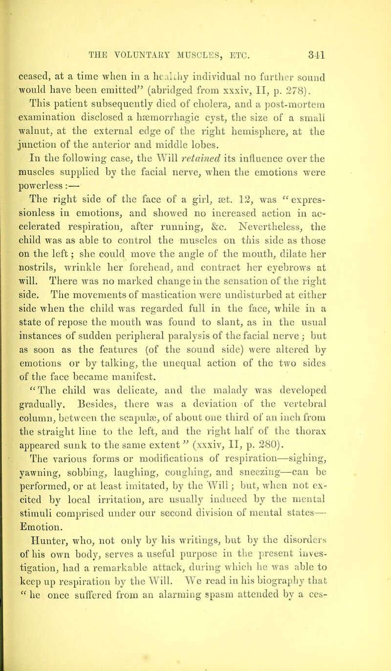 ceased, at a time when in a hcaiuhy individual no furtlier sound would have been emitted'-' (abridged from xxxiv, II, p. 278). This patient subsequently died of cholera, and a post-mortem examination disclosed a hEemorrhagic cyst, the size of a small walnut, at the external edge of the right hemisphere, at the junction of the anterior and middle lobes. In the following case, the Will retained its influence over the muscles supplied by the facial nerve, when the emotions were powerless :— The right side of the face of a girl, set. 12, was expres- sionless in emotions, and showed no increased action in ac- celerated respiration, after running, &c. Nevertheless, the child was as able to control the muscles on this side as those on the left; she could move the angle of the mouth, dilate her nostrils, wrinkle her forehead, and contract her eyebrows at will. There was no marked change in the sensation of the right side. The movements of mastication were undisturbed at either side when the child was regarded full in the face, while in a state of repose the mouth was found to slant, as in the usual instances of sudden peripheral paralysis of the facial nerve ; but as soon as the features (of the sound side) were altered by emotions or by talking, the unequal action of the two sides of the face became manifest. ^The child was delicate, and the malady was developed gradually. Besides, there was a deviation of the vertebral column, between the scapulse, of about one third of an inch from the straight line to the left, and the right half of the thorax appeared sunk to the same extent (xxxiv, II, p. 280). The various forms or modifications of respiration—sighing, yawning, sobbing, laughing, coughing, and sneezing—can be performed, or at least imitated, by the Will; but, when not ex- cited by local irritation, are usually induced by the mental stimuli comprised under our second division of mental states— Emotion. Hunter, who, not only by his writings, but by the disorders of his own body, serves a useful purpose in the present inves- tigation, had a remarkable attack, during which he was able to keep up respiration by the Will. We read in his biography that  he once suflTered from an alarming spasm attended by a ces-