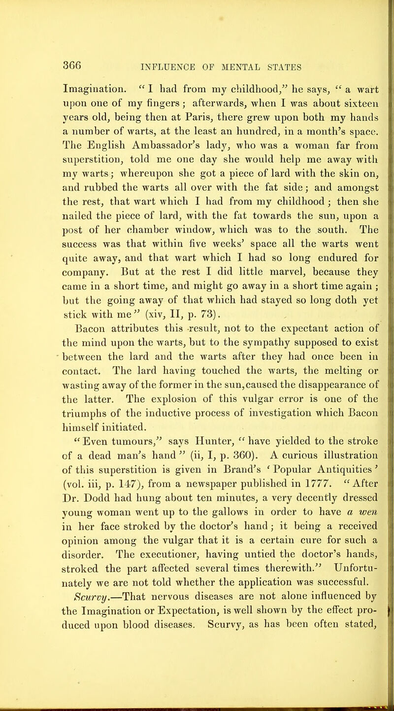 Imagination.  I had from my childhood, he says,  a wart upon one of my fingers ; afterwards, wlien I was about sixteen years old, being then at Paris, there grew upon both my hands a number of warts, at the least an hundred, in a month's space. The English Ambassador's lady, who was a woman far from superstition, told me one day she would help me away with my warts; whereupon she got a piece of lard with the skin on, and rubbed the warts all over with the fat side; and amongst the rest, that wart which I had from my childhood ; then she nailed the piece of lard, with the fat towards the sun, upon a post of her chamber window, which was to the south. The success was that within five weeks' space all the warts went quite away, and that wart which I had so long endured for company. But at the rest I did little marvel, because they came in a short time, and might go away in a short time again ; but the going away of that which had stayed so long doth yet stick with me  (xiv, II, p. 73). Bacon attributes this result, not to the expectant action of the mind upon the warts, but to the sympathy supposed to exist between the lard and the warts after they had once been in contact. The lard having touched the warts, the melting or wasting away of the former in the sun,caused the disappearance of the latter. The explosion of this vulgar error is one of the triumphs of the inductive process of investigation which Bacon himself initiated.  Even tumours, says Hunter,  have yielded to the stroke of a dead man's hand (ii, I, p. 360). A curious illustration of this superstition is given in Brand's ' Popular Antiquities' (vol. iii, p. 147), from a newspaper published in 1777. After Dr. Dodd had hung about ten minutes, a very decently dressed young woman went up to the gallows in order to have a wen in her face stroked by the doctor's hand; it being a received opinion among the vulgar that it is a certain cure for such a disorder. The executioner, having untied the doctor's hands, stroked the part affected several times therewith. Unfortu- nately we are not told whether the application was successful. Scurvy.—That nervous diseases are not alone influenced by the Imagination or Expectation, is well shown by the effect pro- duced upon blood diseases. Scurvy, as has been often stated,
