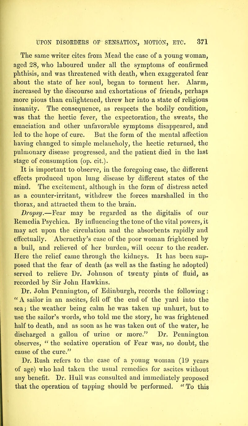 The same writer cites from Mead the case of a young woman, aged 28, who laboured under all the symptoms of confirmed phthisis, and was threatened with death, when exaggerated fear about the state of her soul, began to torment her. Alarm, increased by the discourse and exhortations of friends, perhaps more pious than enlightened, threw her into a state of religious insanity. The consequence, as respects the bodily condition, was that the hectic fever, the expectoration, the sweats, the emaciation and other unfavorable symptoms disappeared, and led to the hope of cure. But the form of the mental aftectiou having changed to simple melancholy, the hectic returned, the pulmonary disease progressed, and the patient died in the last stage of consumption (op. cit.). It is important to observe, in the foregoing case, the different effects produced upon lung disease by different states of the mind. The excitement, although in the form of distress acted as a counter-irritant, withdrew the forces marshalled in the thorax, and attracted them to the brain. Dropsy.—Fear may be regarded as the digitalis of our Eemedia Psychica. By influencing the tone of the vital powers, it may act upon the circulation and the absorbents rapidly and effectually. Abernethy's case of the poor woman frightened by a bull, and relieved of her burden, will occur to the reader. Here the relief came through the kidneys. It has been sup- posed that the fear of death (as well as the fasting he adopted) served to relieve Dr. Johnson of twenty pints of fluid, as recorded by Sir John Hawkins. Dr. John Pennington, of Edinburgh, records the following:  A sailor in an ascites, fell off the end of the yard into the sea; the weather being calm he was taken up unhurt, but to use the sailor's words, who told me the story, he was frightened half to death, and as soon as he was taken out of the water, he discharged a gallon of urine or more.'' Dr. Pennington observes,  the sedative operation of Fear was, no doubt, the cause of the cure. Dr. Rush refers to the case of a young woman (19 years of age) who had taken the usual remedies for ascites without any benefit. Dr. Hull was consulted and immediately proposed, that the operation of tapping should be performed.  To this