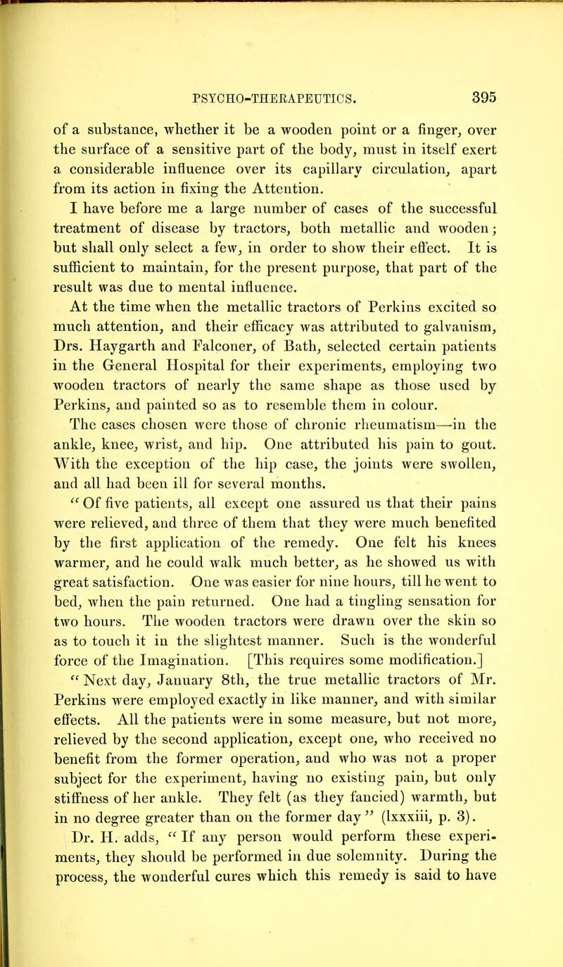 of a substance, whether it be a wooden point or a finger, over the surface of a sensitive part of the body, must in itself exert a considerable influence over its capillary circulation, apart from its action in fixing the Attention. I have before me a large number of cases of the successful treatment of disease by tractors, both metallic and wooden; but shall only select a few, in order to show their eft'ect. It is sufficient to maintain, for the present purpose, that part of the result was due to mental influence. At the time when the metallic tractors of Perkins excited so much attention, and their efiicacy was attributed to galvanism, Drs. Haygarth and Falconer, of Bath, selected certain patients in the General Hospital for their experiments, employing two wooden tractors of nearly the same shape as those used by Perkins, and painted so as to resemble them in colour. The cases chosen were those of chronic rlieumatism—'in the ankle, knee, wrist, and hip. One attributed his pain to gout. With the exception of the hip case, the joints were swollen, and all had been ill for several months,  Of five patients, all except one assured us that their pains were relieved, and three of them that they were much benefited by the first application of the remedy. One felt his knees warmer, and he could walk much better, as he showed us with great satisfaction. One was easier for nine hours, till he went to bed, when the pain returned. One had a tingling sensation for two hours. The wooden tractors were drawn over the skin so as to touch it in the slightest manner. Such is the wonderful force of the Imagination. [This requires some modification.]  Next day, January 8th, the true metallic tractors of Mr. Perkins were employed exactly in like manner, and with similar effects. All the patients were in some measure, but not more, relieved by the second application, except one, who received no benefit from the former operation, and who was not a proper subject for the experiment, having no existing pain, but only stiff'ness of her ankle. They felt (as they fancied) warmth, but in no degree greater than on the former day  (Ixxxiii, p. 3). Dr. H. adds,  If any person would perform these experi- ments, they should be performed in due solemnity. During the process, the wonderful cures which this remedy is said to have