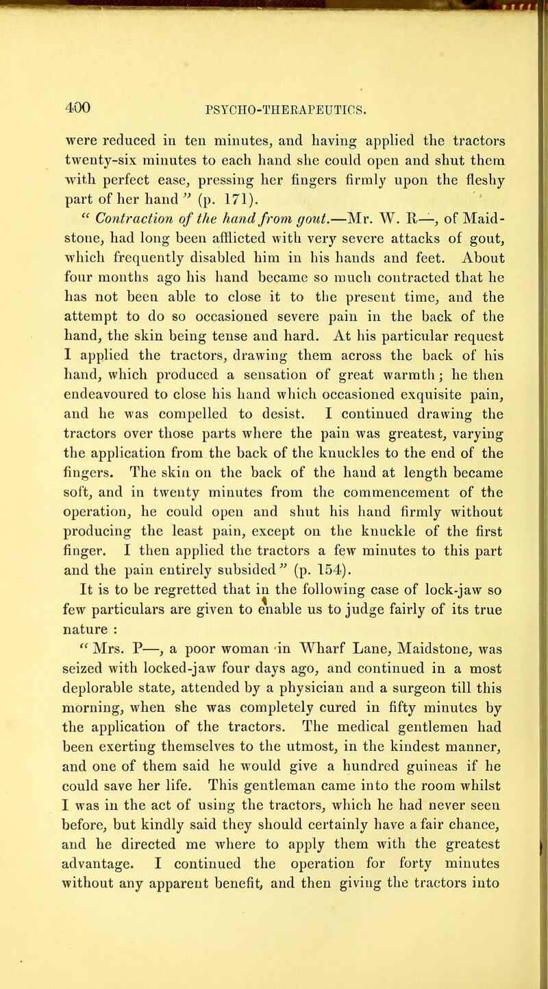 were reduced in ten minutes, and having applied the tractors twenty-six minutes to each hand she could open and shut them with perfect ease, pressing her fingers firmly upon the fleshy part of her hand  (p. 171).  Contraction of the hand from gout.—Mr. W. H—, of Maid- stone, had long been afflicted with very severe attacks of gout, which frequently disabled him in his hands and feet. About four months ago his hand became so much contracted that he has not been able to close it to the present time, and the attempt to do so occasioned severe pain in the back of the hand, the skin being tense and hard. At his particular request I applied the tractors, drawing them across the back of his hand, which produced a sensation of great warmth; he then endeavoured to close his hand which occasioned exquisite pain, and he was compelled to desist. I continued drawing the tractors over those parts where the pain was greatest, varying the application from the back of the knuckles to the end of the fingers. The skin on the back of the hand at length became soft, and in twenty minutes from the commencement of the operation, he could open and shut his hand firmly without producing the least pain, except on the knuckle of the first finger. I then applied the tractors a few minutes to this part and the pain entirely subsided^' (p. 154). It is to be regretted that in the following case of lock-jaw so few particulars are given to enable us to judge fairly of its true nature :  Mrs. P—, a poor woman in Wharf Lane, Maidstone, was seized with locked-jaw four days ago, and continued in a most deplorable state, attended by a physician and a surgeon till this morning, when she was completely cured in fifty minutes by the application of the tractors. The medical gentlemen had been exerting themselves to the utmost, in the kindest manner, and. one of them said he would give a hundred guineas if he could save her life. This gentleman came into the room whilst I was in the act of using the tractors, which he had never seen before, but kindly said they should certainly have a fair chance, and he directed me where to apply them with the greatest advantage. I continued the operation for forty minutes without any apparent benefit, and then giving the tractors into