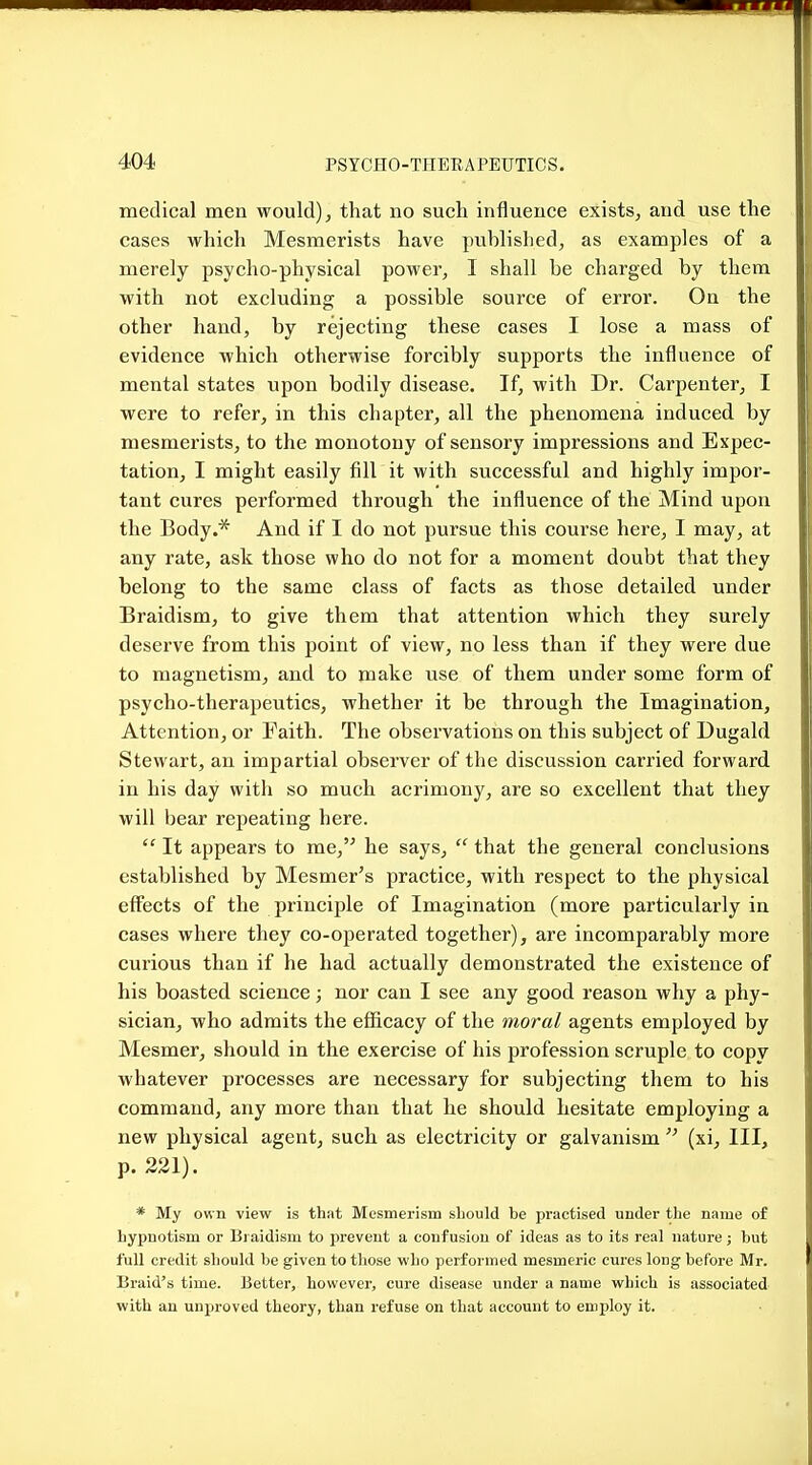 medical men would), that no such influence exists, and use the cases which Mesmerists have published, as examples of a merely psycho-physical power, I shall be charged by them with not excluding a possible source of error. On the other hand, by rejecting these cases I lose a mass of evidence which otherwise forcibly supports the influence of mental states upon bodily disease. If, with Dr. Carpenter, I were to refer, in this chapter, all the phenomena induced by mesmerists, to the monotony of sensory impressions and Expec- tation, I might easily fill it with successful and highly impor- tant cures performed through the influence of the Mind upon the Body.* And if I do not pursue this course here, I may, at any rate, ask those who do not for a moment doubt that they belong to the same class of facts as those detailed under Braidism, to give them that attention which they surely deserve from this point of view, no less than if they were due to magnetism, and to make use of them under some form of psycho-therapeutics, whether it be through the Imagination, Attention, or Faith. The observations on this subject of Dugald Stewart, an impartial observer of the discussion carried forward in his day with so much acrimony, are so excellent that they will bear repeating here.  It appears to me, he says,  that the general conclusions established by Mesmer's practice, with respect to the physical effects of the principle of Imagination (more particularly in cases where they co-operated together), are incomparably more curious than if he had actually demonstrated the existence of his boasted science; nor can I see any good reason why a phy- sician, who admits the efficacy of the moral agents employed by Mesmer, should in the exercise of his profession scruple to copy whatever processes are necessary for subjecting them to his command, any more than that he should hesitate employing a new physical agent, such as electricity or galvanism  (xi. III, p. 221). * My own view is that Mesmerism should he practised under the name of hypnotism or Braidism to prevent a confusion of ideas as to its real nature; but full credit should be given to those who performed mesmeric cures long before Mr. Braid's time. Better, however, cure disease under a name which is associated with an unproved theory, than refuse on that account to employ it.