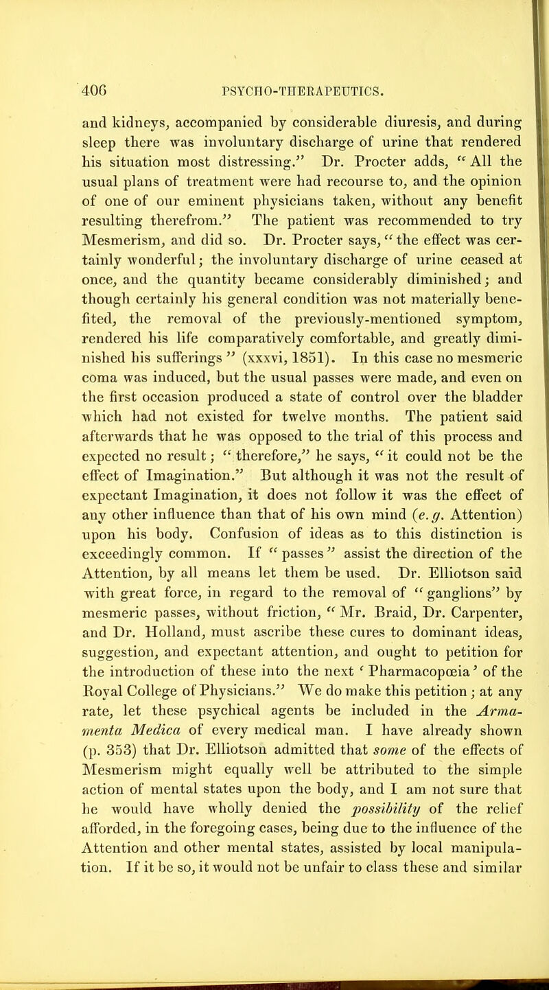 and kidneys, accompanied by considerable diuresis, and during sleep there was involuntary discharge of urine that rendered his situation most distressing. Dr. Procter adds,  All the usual plans of treatment were had recourse to, and the opinion of one of our eminent physicians taken, without any benefit resulting therefrom. The patient was recommended to try Mesmerism, and did so. Dr. Procter says, the effect was cer- tainly wonderful; the involuntary discharge of urine ceased at once, and the quantity became considerably diminished; and though certainly his general condition was not materially bene- fited, the removal of the previously-mentioned symptom, rendered his life comparatively comfortable, and greatly dimi- nished his sufferings  (xxxvi, 1851). In this case no mesmeric coma was induced, but the usual passes were made, and even on the first occasion produced a state of control over the bladder which had not existed for twelve months. The jiatient said afterwards that he was opposed to the trial of this process and expected no result;  therefore, he says,  it could not be the effect of Imagination. But although it was not the result of expectant Imagination, it does not follow it was the effect of any other influence than that of his own mind (e. g. Attention) upon his body. Confusion of ideas as to this distinction is exceedingly common. If  passes  assist the direction of the Attention, by all means let them be used. Dr. EUiotson said with great force, in regard to the removal of  ganglions by mesmeric passes, without friction,  Mr. Braid, Dr. Carpenter, and Dr. Holland, must ascribe these cures to dominant ideas, suggestion, and expectant attention, and ought to petition for the introduction of these into the next ' Pharmacopoeia' of the Royal College of Physicians. We do make this petition ; at any rate, let these psychical agents be included in the Arma- menta Medica of every medical man. I have already shown (p. 353) that Dr. EUiotson admitted that some of the effects of Mesmerism might equally well be attributed to the simple action of mental states upon the body, and I am not sure that he would have wholly denied the possibility of the relief afforded, in the foregoing cases, being due to the influence of the Attention and other mental states, assisted by local manipula- tion. If it be so, it would not be unfair to class these and similar