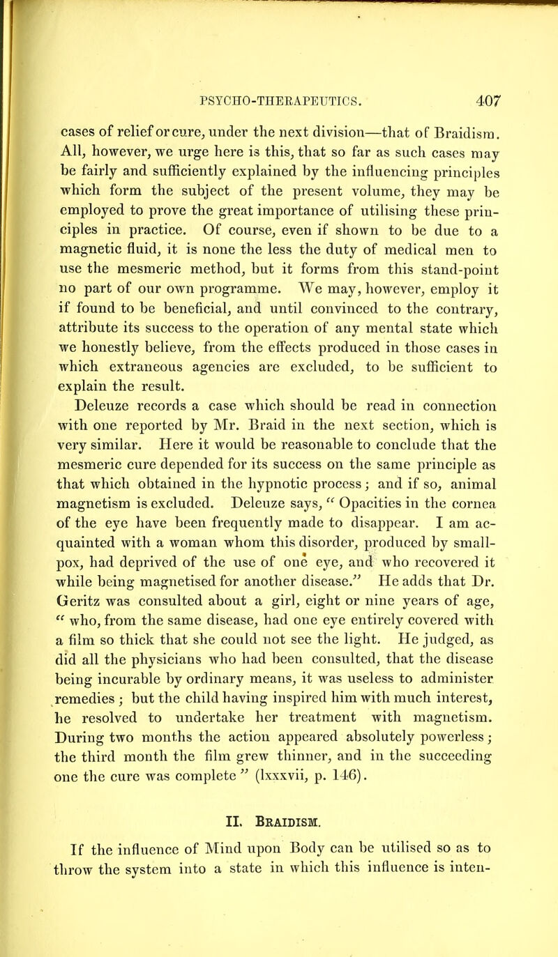 cases of relief or cure^ under the next division—that of Braidisra. All, however, we urge here is this, that so far as such cases may be fairly and sufficiently explained by the influencing principles which form the subject of the present volume, they may be employed to prove the great importance of utilising these prin- ciples in practice. Of course, even if shown to be due to a magnetic fluid, it is none the less the duty of medical men to use the mesmeric method, but it forms from this stand-point no part of our own programme. We may, however, employ it if found to be beneficial, and until convinced to the contrary, attribute its success to the operation of any mental state which we honestly believe, from the effects produced in those cases in which extraneous agencies are excluded, to be sufficient to explain the result. Deleuze records a case which should be read in connection with one reported by Mr. Braid in the next section, which is very similar. Here it would be reasonable to conclude that the mesmeric cure depended for its success on the same principle as that which obtained in the hypnotic process ; and if so, animal magnetism is excluded. Deleuze says,  Opacities in the cornea of the eye have been frequently made to disappear. I am ac- quainted with a woman whom this disorder, produced by small- pox, had deprived of the use of one eye, and who recovered it while being magnetised for another disease. He adds that Dr, Geritz was consulted about a girl, eight or nine years of age, who, from the same disease, had one eye entirely covered with a film so thick that she could not see the light. He judged, as did all the physicians who had been consulted, that the disease being incurable by ordinary means, it was useless to administer remedies ; but the child having inspired him with much interest, he resolved to undertake her treatment with magnetism. During two months the action appeared absolutely powerless; the third month the film grew thinner, and in the succeeding one the cure was complete  (Ixxxvii, p. 146). II. Braidism. If the influence of Mind upon Body can be utilised so as to throw the system into a state in which this influence is inteu-