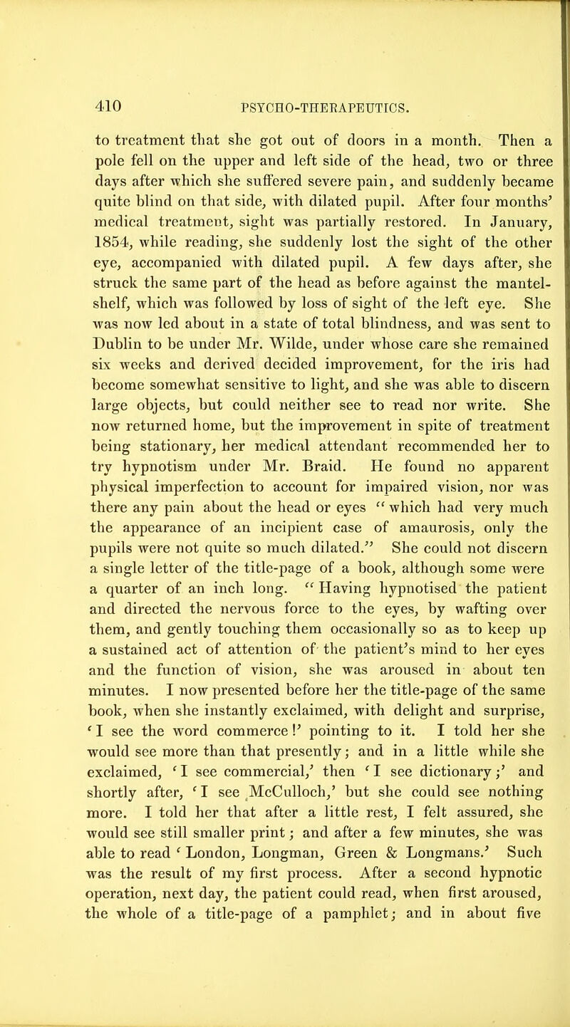 to treatment that she got out of doors in a month. Then a pole fell on the upper and left side of the head, two or three days after which she suffered severe pain, and suddenly became quite blind on that side, with dilated pupil. After four months' medical treatment, sight was partially restored. In January, 1854, while reading, she suddenly lost the sight of the other eye, accompanied with dilated pupil. A few days after, she struck the same part of the head as before against the mantel- shelf, which was followed by loss of sight of the left eye. She ■was now led about in a state of total blindness, and was sent to Dublin to be under Mr. Wilde, under whose care she remained six weeks and derived decided improvement, for the iris had become somewhat sensitive to light, and she was able to discern large objects, but could neither see to read nor write. She now returned home, but the improvement in spite of treatment being stationary, her medical attendant recommended her to try hypnotism under Mr. Braid. He found no apparent physical imperfection to account for impaired vision, nor was there any pain about the head or eyes  which had very much the appearance of an incipient case of amaurosis, only the pupils were not quite so much dilated. She could not discern a single letter of the title-page of a book, although some Avere a quarter of an inch long.  Having hypnotised the patient and directed the nervous force to the eyes, by wafting over them, and gently touching them occasionally so as to keep up a sustained act of attention of the patient's mind to her eyes and the function of vision, she was aroused in about ten minutes. I now presented before her the title-page of the same book, when she instantly exclaimed, with delight and surprise, ' I see the word commerce V pointing to it. I told her she would see more than that presently; and in a little while she exclaimed, 'I see commercial,' then 'I see dictionary;' and shortly after, ' I see McCulloch,' but she could see nothing more. I told her that after a little rest, I felt assured, she would see still smaller print; and after a few minutes, she was able to read ' London, Longman, Green & Longmans.' Such was the result of my first process. After a second hypnotic operation, next day, the patient could read, when first aroused, the whole of a title-page of a pamphlet; and in about five