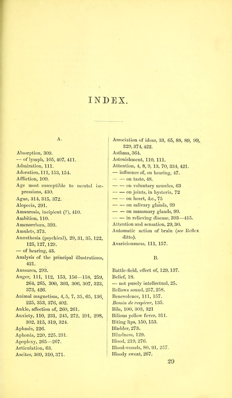 INDEX. A. Absorption, 309. — of lympli, 105, 407, 411. Admiration, 111. Adoration, 111, 153,154. Affliction, 109. Age most susceptible to mental im- pressions, 430. Ague, 314, 315, 372. Alopecia, 291. Amaurosis, incipient (?), 410. Ambition, 110. Amcnorrlicea, 393. Amulets, 373. Anaesthesia (psychical), 29, 31, 35, 122, 125,127,129. — of hearing, 43. Analysis of the principal illustrations, 421. Anasarca, 293. Anger, 111, 112, 153, 156—158, 259, 264, 265, 300, 303, 306, 307, 323, 373, 426. Animal magnetism, 4,5, 7, 35, 65, 136, 225, 353, 376, 402. Ankle, affection of, 260, 261. Anxiety, 110, 231, 245, 272, 291, 298, 302, 315, 319, 324. Aphasia, 226. Aphonia, 220, 225, 231. Apoplexy, 265—267. Articulation, 63. Ascites, 309, 310, 371. Association of ideas, 33, 65, 88, 89, 99, 329, 374,422. Asthma, 364. Astonishment, 110, 111. Attention, 4, 8, 9, 13, 70, 334, 421. — influence of, on hearing, 47. on taste, 48. on voluntary muscles, 63 on joints, in hysteria, 72 on heart, &c., 75 on salivary glands, 99 on mammary glands, 99. in relieving disease, 393—415. Attention and sensation, 29, 30. Automatic action of brain (see Keflex ditto). Avariciousness, 111, 157. B. Battle-field, effect of, 129,137. Belief, 18. — not purely intellectual, 25. Bellows sound, 257, 258. Benevolence, 111, 157. Besoin de respirer, 135. Bile, 100, 303, 321 Bilious yellow fever, 311. Biting lips, 150, 153. Bladder, 273. Blindness, 129. Blood, 219, 276. Blood-vessels, 80, 91, 257. Bloody sweat, 267. 29