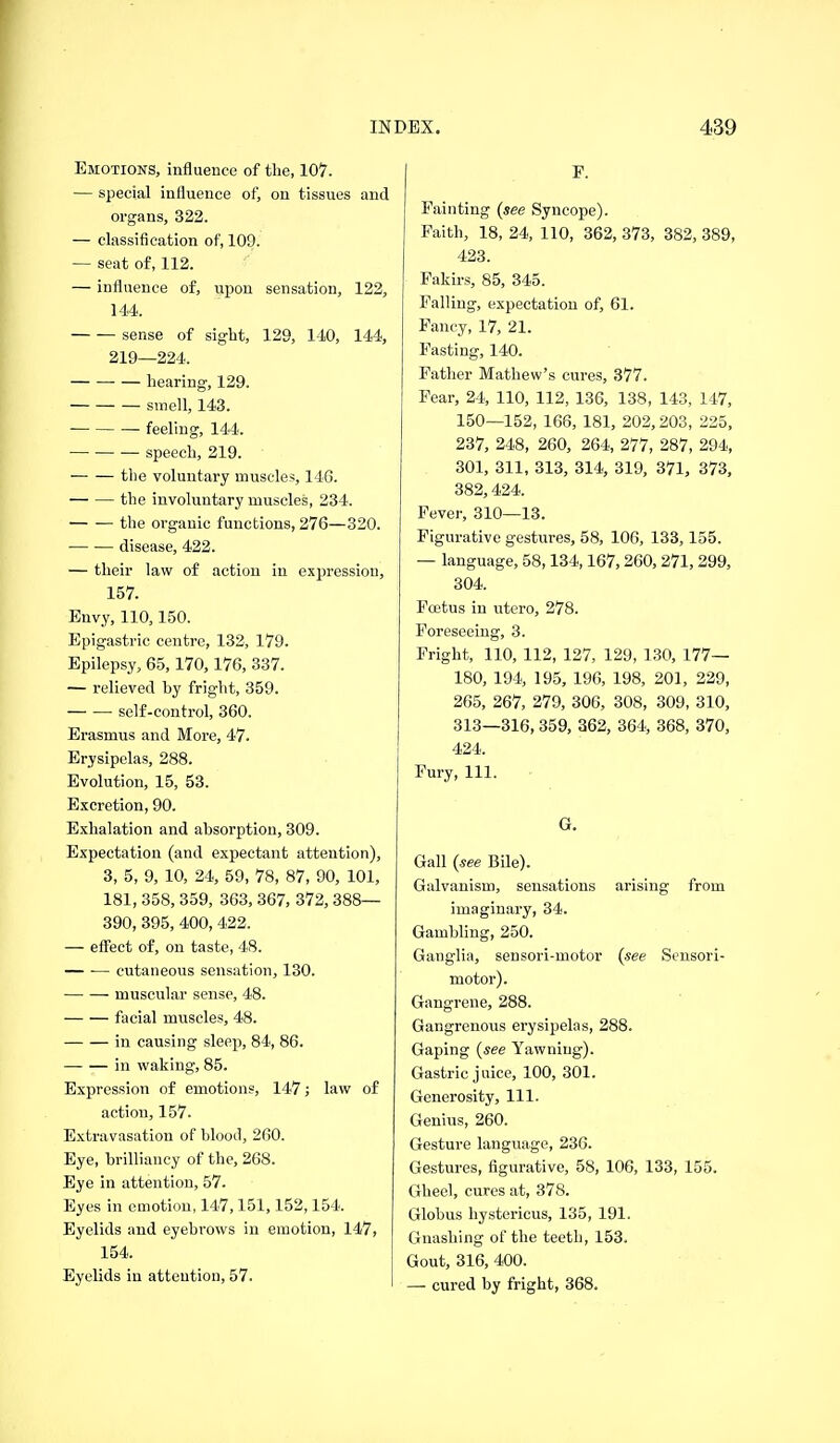 Emotions, influence of the, 107. — special influence of, on tissues and organs, 322. — classification of, 109. — seat of, 112. — influence of, upon sensation, 122, 144. sense of sight, 129, 140, 144, 219—224. hearing, 129. smell, 143. ■ feeling, 144. —• speech, 219. the voluntary muscles, 146. the involuntary muscles, 234. the organic functions, 276—320. disease, 422. — their law of action in expression, 157. Envy, 110,150. Epigastric centre, 132, 179. Epilepsy, 65, 170,176, 337. — relieved by fright, 359. self-control, 360. Erasmus and More, 47. Erysipelas, 288. Evolution, 15, 53. Excretion, 90. Exhalation and absorption, 309. Expectation (and expectant attention), 3, 5, 9, 10, 24, 59, 78, 87, 90, 101, 181, 358, 359, 363, 367, 372, 388— 390, 395, 400, 422. — effect of, on taste, 48. ■ cutaneous sensation, 130. muscular sense, 48. facial muscles, 48. in causing sleep, 84, 86. in waking, 85. Expression of emotions, 147; law of action, 157. Extravasation of blood, 260. Eye, brilliancy of the, 268. Eye in attention, 57. Eyes in emotion, 147,151,152,154. Eyelids and eyebrows in emotion, 147, 154. Eyelids in attention, 57. P. Fainting (see Syncope). Faith, 18, 24, 110, 362, 373, 382, 389, 423. Fakirs, 85, 345. Falling, expectation of, 61. Fancy, 17, 21. Fasting, 140. Father Mathew's cures, 377. Fear, 24, 110, 112, 136, 138, 143, 147, 150—152, 166, 181, 202,203, 225, 237, 248, 260, 264, 277, 287, 294, 301, 311, 313, 314, 319, 371, 373, 382,424. Fever, 310—13. Figurative gestures, 58, 106, 133,155. — language, 58,134,167,260, 271, 299, 304. Fojtus in utero, 278. Foreseeing, 3. Fright, 110, 112, 127, 129, 130, 177— 180, 194, 195, 196, 198, 201, 229, 265, 267, 279, 306, 308, 309, 310, 313—316, 359, 362, 364, 368, 370, 424. Fury, 111. G, Gall (see Bile). Galvanism, sensations arising from imaginary, 34. Gambling, 250. Ganglia, sensori-motor (see Sensori- motor). Gangrene, 288. Gangrenous erysipelas, 288. Gaping (see Yawning). Gastric juice, 100, 301. Generosity, 111. Genius, 260. Gesture language, 236. Gestures, figurative, 58, 106, 133, 155. Ghee!, cures at, 378. Globus hystericus, 135, 191. Gnashing of the teeth, 153. Gout, 316, 400. — cured by fright, 368.