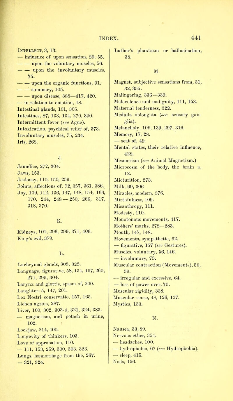 Intellect, 3, 13. — influence of, upon sensation, 29, 55. upon the voluntary muscles, 56. upon the involuntary muscles, 75. upon the organic functions, 91. summary, 105. upon disease, 388—417, 420. ■—• in relation to emotion, 18. Intestinal glands, 101, 305. Intestines, 87, 133, 134, 270, 390. Intermittent fever {see Ague). Intoxication, psychical relief of, 373. Involuntary muscles, 75, 234. Iris, 268. J. Jaundice, 272, 304. Jaws, 153. Jealousy, 110, 150, 259. Joints, affections of, 72, 357, 361, 386. Joy, 109, 112, 136, 147, 148, 154, 166, 170, 244, 248 — 250, 266, 317, 318, 370. K. Kidneys, 101, 296, 299, 371, 406. King's evil, 379. L. Lachrymal glands, 308, 322. Language, figurative, 58,134, 167, 260, 271, 299, 304. Larynx and glottis, spasm of, 200. Laughter, 5, 147, 201. Lex Nostri conservatio, 157, 165. Lichen agrius, 287- Liver, 100, 302, 303-4, 321, 324, 383. — magnetism, and potash in urine, 102. Lockjaw, 214, 400. Longevity of thinkers, 103. Love of approbation^ 110. — Ill, 153, 259, 300, 303, 323. Lungs, hajmorrhage from the, 267. — 321, 324. Luther's phantasm or hallucination, 38. M. Magnet, subjective sensations from, 31, 32, 355. Malingering, 836 — 339. Malevolence and malignity. 111, 153. Maternal tenderness, 322. Medulla oblongata (see sensory gan- glia). Melancholy, 109, 139, 297, 316. Memory, 17, 28. — seat of, 49. Mental states, their relative influence, 428. Mesmerism {see Animal Magnetism.) Microcosm of the body, the brain a, 12. Micturition, 273. Milk, 99, 306 Miracles, modern, 376. Mirthfuluess, 109. Misanthropy, 111. Modesty, 110. Monotonous movements, 417. Mothers' marks, 278—283. Mouth, 147, 148. Movements, sympathetic, 62. — figurative, 157 (see Gestures). Muscles, voluntary, 56, 146. — involuntary, 75. Muscular contraction (Movements), 56, 59. — irregular and excessive, 64. — loss of power over, 70. Muscular rigidity, 338. Muscular sense, 48, 126, 127. Mystics, 133. N. Nausea, 33, 89. Nervous ether, 354. — headaches, 100. — hydrophobia, 67 (see Hydrophobia). — sleep, 415. Nods, 156.