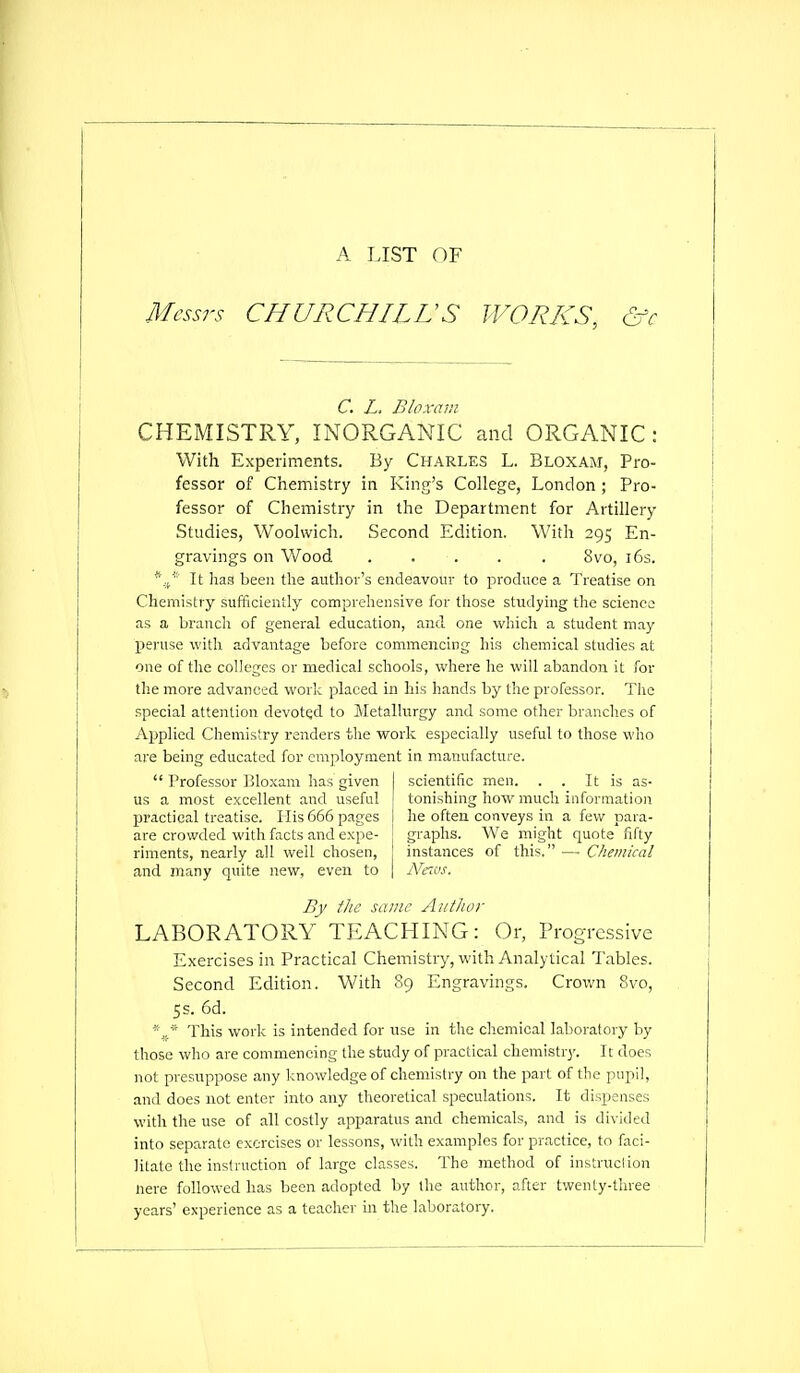 A LIST OF Messrs CHURCHILL'S WORKS, &c C, L. B/o.vani CHEMISTRY, INORGANIC and ORGANIC : With Experiments. By CHARLES L. Bloxam, Pro- fessor of Chemistry in King's College, London; Pro- fessor of Chemistry in the Department for Artillery Studies, Woolwich. Second Edition. With 295 En- gravings on Wood ..... 8vo, i6s. *■.,/'■ It lias been the author's endeavour to produce a Treatise on Chemistry sufficiently comprehensive for those studying the science as a branch of general education, and one which a student may peruse with advantage before commencing his chemical studies at one of the colleges or medical schools, whei-e he will abandon it for the more advanced work placed in his hands by the professor. The special attention devoted to Metallurgy and some other branches of Applied Chemistry renders the work especially useful to those who are being educated for em]5loyment in manufacture.  Professor Bloxam has given scientific men. . . It is as- us a most excellent and useful tonishing how much information practical treatise. His 666 pages he often conveys in a few para- are crowded with facts and expe- graphs. We might quote fifty riments, nearly all well chosen, instances of this. —■ Chemical and many quite new, even to | Ncios. By the same Author LABORATORY TEACHING: Or, Progressive Exercises in Practical Cheinistry, with Analytical Tables. Second Edition. With 89 Engravings. Crown 8vo, 5s. 6d. ■'J' This work is intended for use in the chemical laboratory by those who are commencing the study of practical chemistry. It does not presuppose any knowledge of chemistry on the part of the pupil, and does not enter into any theoretical speculations. It dispenses with the use of all costly apparatus and chemicals, and is divided into separate exercises or lessons, with examples for practice, to faci- litate the instruction of large classes. The method of instruclion nere followed has been adopted by the author, after twenty-three years' experience as a teacher in the laboratory.