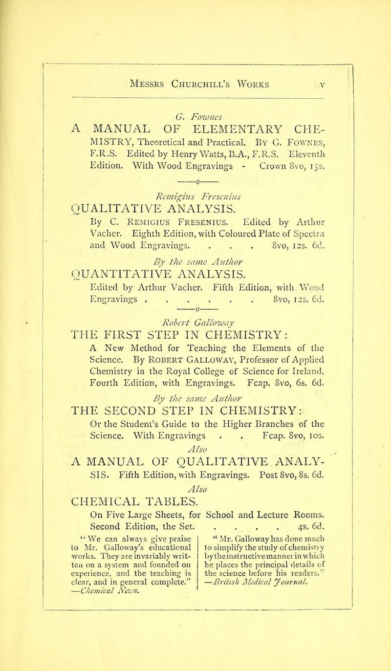 G. Fowncs A MANUAL OF ELEMENTARY CHE- MISTRY, Theoretical and Practical. By G. Fov/kes, F.R.S. Edited by Henry Watts, B.A., F.R.S. Eleventh Edition. With Wood Engravings - Crown 8vo, 15s. Rcmigiiis Frcscnins QUALITATIVE ANALYSIS. By C. KEfiiGius Fresenius. Edited by Arthur Vacher. Eighth Edition, with Coloured Plate of Spectra and Wood Engravings. . . . 8vo, 12s. 6d. By the scune Author QUANTITATIVE ANALYSIS. Edited by Arthur Vacher. Fifth Edition, with Wood Engravings 8vo, 12s. 6d. Robert Galloway THE FIRST STEP IN CHEMISTRY: A New Method for Teaching the Elements of the Science. By ROBERT GALLOWAY, Professor of Applied Chemistry in the Royal College of Science for Ireland. Fourth Edition, with Engravings. Fcap. 8vo, 6s. 6d. By the same Author THE SECOND STEP IN CHEMISTRY: Or the Student's Guide to the Higher Branches of the Science. With Engravings . . Fcap. 8vo, 103. Also A MANUAL OF QUALITATIVE ANALY- SIS. Fifth Edition, with Engravings. Post 8vo, 8s. 6d. Also CHEMICAL TABLES. On Five Large Sheets, for School and Lecture Rooms. Second Edition, the Set 4s. 6d. We can always give praise to Mr. Galloway's educational works. They are invariably writ- ten on a system and founded on experience, and the teaching is clear, and in general complete. —Chemical Neivs.  Mr. Galloway has done much to simplify the study of chemist) y by the instructive manner in which he places the principal details of the science before his readers.'' —British Medical Journal.