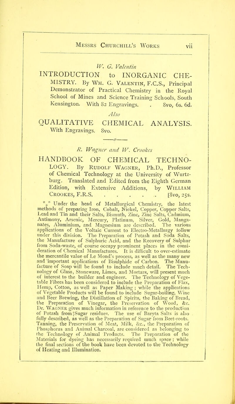 W. G. Valentin INTRODUCTION to INORGANIC CHE- MISTRY. By Wm. G. Valentin, F.C.S., Principal Demonstrator of Practical Chemistry in the Royal School of Mines and Science Training Schools, South Kensington. With 82 Engravings. . Svo, 6s. 6d. Also QUALITATIVE CHEMICAL ANALYSIS. With Engravings. Svo. A'. Wagno- and IV. Crookcs HANDBOOK OF CHEMICAL TECHNO- LOGY. By Rudolf Wagner, Ph.D., Professor of Chemical Technology at the University of Wurtz- burg. Translated and Edited from the Eighth German Edition, with Extensive Additions, by William Crookes, F.R.S [Svo, 2SS. *»* Under the head of Metallurgical Chemistry, the latest methods of preparing Iron, Cobalt, Nickel, Copper, Copper Salts, Lead and Tin and their Salts, Bismuth, Zinc, Zinc Salts, Cadmium, Antimony, Arsenic, Mercury, rlatinum, Silver, Gold, Manga- nates, Aluminium, and Magnesium are described. The various applications of the Voltaic Current to Electro-Metallurgy iollow under this division. The Preparation of Potash and Soda Salts, the Manufacture of Sulphuric Acid, and the Recovery of Sulphur from Soda-waste, of course occupy prominent places in the consi- deration of Chemical Manufactures. It is difficult to over-estimate the mercantile value of Le Mond's process, as well as the many and important applications of P)isulphide of Carbon. The Manu- facture of Soap will be found to include much detail. The Tech- nology of Glass, Stoneware, Limes, and Mortars, will present much of interest to the builder and engineer. The Technology of Vege- table Fibres has been considered to include the Preparation of Flax, Hemp, Cotton, as well as Paper Making ; while the applications of Vegetable Products will be found to include Sugar-boiling, Wine and Beer Brewing, the Distillation of Spirit.?, the Baking of Bread, the Preparation of Vinegar, the Preservation of Wood, &c. Dr. Wagner gives much information in reference to the production of Potash from [Sugar residue^. The use of Baryta Salts is also . fully described, as well as the Preparation of Sugar from Beet-roots, Tanning, the Preservation of Tileat, Milk, &c., the Preparation of Phosphorus and Animal Charcoal, are considered as belonging to the Technology of Animal Products. The Preparation of the Materials for dyeing has necessarily required much space ; while the final sections of the book have been devoted to the Technology of Heating and Illumination.