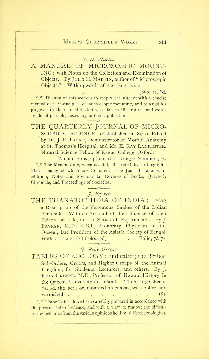 J. H. Martin A MANUAL OF MICROSCOPIC MOUNT- ING; with Notes on the Collection and Examination of Objects. By John H. Martin, author of  Microscopic Objects. With upwards of loo Engravings. [8vo, ys. 6d. * * -pj-jg j^^j-j-j q£ ^ijjj YjfQj.]^ ij to supply the student with a concise manual of the principles of microscopic mounting, and to assist his progress in the manual dexterity, as far as illustrations and words render it possible, necessaiy in their application. THE QUARTERLY JOURNAL OF MICRO- SCOPICAL SCIENCE. (Established in 1852.) Edited by Dr. J. F. Payne, Demonstrator of Morbid Anatomy at St. Thomas's Hospital, and Mr. E. Ray Lankester, Natural Science Fellow of Exeter College, Oxford. [Annual Subscription, 163. ; Single Numbers, 4s. *,^* The Memoirs are, when needful, illustrated by Lithographic Plates, many of which are Coloured. The Journal contains, in addition, Notes and Memoranda, Reviews of lioolcs, Huarterly Chronicle, and Proceedings of Societies. y. Fayrcy THE THANATOPHIDIA OF INDIA; being a Description of the Venomous Snakes of the Indian Peninsula. With an Account of the Influence of their Poison on Life, and a Series of Experiments. By J. Fayrer, M.D., C.S.I., Honorary Physician to the Queen ; late President of the Asiatic Society of Bengal. With 31 Plates (28 Coloured) . . Folio, 7/. 7s. J. Rcay Greene TABLES OF ZOOLOGY: indicating the Tribes, Sub-Orders, Orders, and Higher Groups of the Animal Kingdom, for Students, Lecturers, and others. By J. Reay Greene, M.D., Professor of Natural History in the Queen's University in Ireland. Three large sheets, 7s. 6d. the set; or, mounted on canvas, with roller and varnished i8s. These Tables have been carefully prepared in accordance with the present state of science, and with a view to remove the difficul- ties which arise from the various opinions held by differeut zoologists.