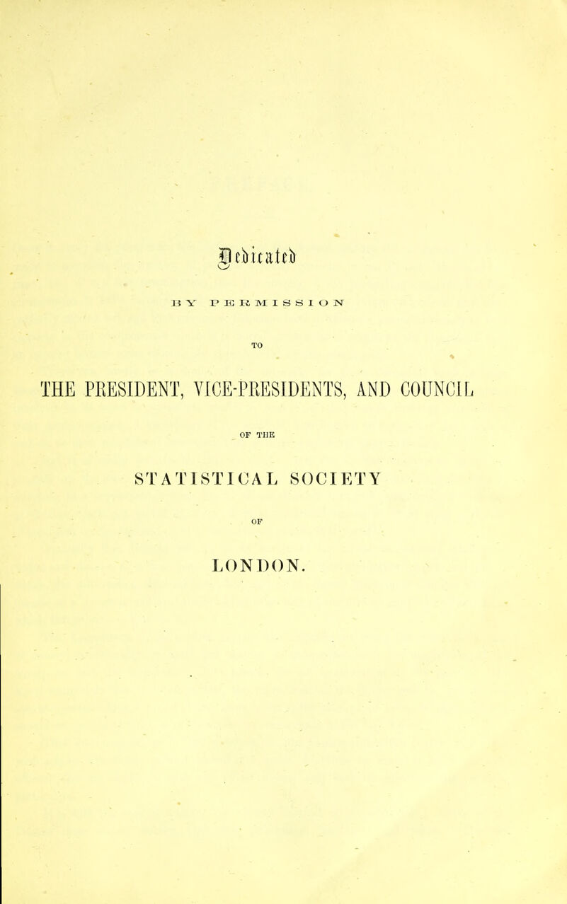 UY FKRlVriSSlOlM TO THE PRESIDENT, VICE-PRESIDENTS, AND COUNCIL OF THE STATISTICAL SOCIETY OF LONDON.