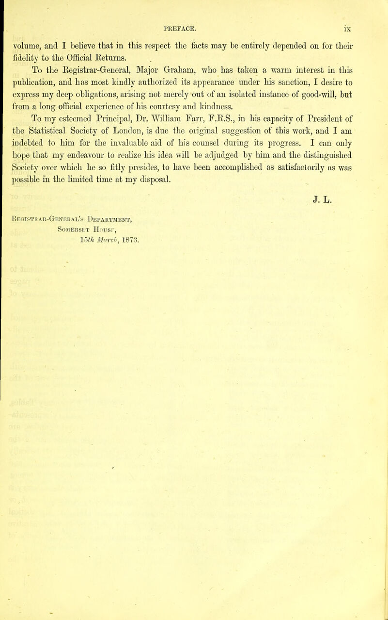 volume, and I believe that in this respect the facts may be entirely depended on for their fidelity to the Official Keturns. To the Kegistrar-General, Major Graham, who has taken a warm interest in this publication, and has most kindly authorized its aj^pearance under his sanction, I desire to express my deep obligations, arising not merely out of an isolated instance of good-will, but from a long official experience of his courtesy and kindness. To my esteemed Principal, Dr. William Farr, F.E.S., in his capacity of President of the Statistical Society of London, is due the original suggestion of this work, and I am indebted to him for the invaluable aid of his counsel during its progress. I can only hope tliat my endeavour to realize his idea will be adjudged by him and the distinguished Society over which he so fitly presides, to have been accomplished as satisfactorily as was possible in the limited time at my disposal. J. L. ItEGTSTRAR-GENEnAL's DEPARTMENT, SOMERSB.T HOUSF, mh March, 187.H.