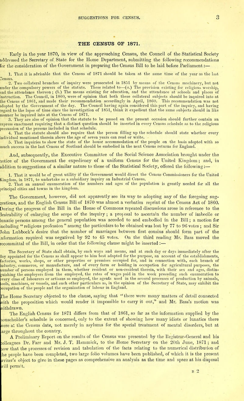 THE CENSUS OF 1871. Early in the year 1870, in view of the approaching Census, the Council of the Statistical Society addressed the Secretary of State for the Home Department, submitting the following recommendations for the consideration of the Government in preparing the Census Bill to be laid before Parliament:— 1. That it is advisable that the Census of 1871 should be taken at the same time of the year as the last Census. 2. Two collateral bi'anches of inquiry were prosecuted in 1851 by means of the Census machinery, but not under the compulsory powers of the statute. These related to—(c<.) The provision existing for religious woi-ship, lud the attendance thereon ; (h.) The means existing for education, and the attendance at schools and places of instruction. The Council, in 1860, were of opinion that both these collateral subjects should be inquired into at the Census of 18131, and made their recommendation accordingly in April, 1860. This recommendation was not sdopted by the Government of the day. The Council having again considered this part of the inquiry, and having i-egard to the lapse of time since the investigation of 1851, think it expedient that the same subjects should in like manner be inquired into at the Census of 1871. 3. They are also of opinion that the statute to be passed on the present occasion should further contain an jxpress enactment requiring that a distinct question should be inserted in every Census schedule as to the religious persuasion of the persons included in that schedule. 4. That the statute should also require that the person filling up the schedule should state whether every individual mentioned therein above the age of seven years can read or write. 5. That inquiries to show the state of the house accommodation of the people on the basis adopted with so much success in the last Census of Scotland should be embodied in the next Census returns for England. And, subsequently, the Executive Committee of the Social Science Association brought under the notice of the Government the expediency of a uniform Census for the United Kingdom; and, in iddition to suggestions of a similar nature to those of the Statistical Society, offered the following:— 1. That it would be of great utility if the Government would direct the Census Commissioners for the United Kinodom, in 1871, to undertake as a subsidiary inquiry an Industrial Census. 2. That an annual enumeration of the numbers and ages of the population is greatly needed for all the principal cities and towns in the kingdom. The Government, however, did not apparently see its way to adopting any of the foregoing sug- gestions, and the English Census Bill of 1870 was almost a verbatim reprint of the Census Act of 1860. During the progress of the Bill in the House of Commons repeated discu-ssions arose in reference to the desirability of enlarging the scope of the inquiry ; a proj osal to ascertain the number of imbecile or lunatic persons among the general population was acceded to and embodied in the Bill; a motion for including  religious profession among the particulars to be obtained was lost by 77 to 96 votes ; and Sir Jolin Lubbock's desire that the number of marriages between first cousins should form part of the information required was negatived by 92 to 4.5 votes. On the third reading Mr. Bass moved the recommittal of the Bill, in order that the following clause might be inserted :— The Secretary of State shall obtain, by such ways and means, and at such day or days immediately after the Jay appointed for the Census as shall appear to him best adapted for the purpose, an account of the establishments, iactories, works, shops, or other properties or premises occupied for, and in connection with, each branch of ndustry, commerce, or manufacture, and of every farm or holding in occupation for agricultural purposes, the lumber of persons employed in them, whether resident or non-resident therein, with their sex and ages, distin- guishing the employers from the employed, the rates of wages paid in the week preceding such enumeration to ;very class of labourers or artisans so employed, the agents used in the several processes of production by animals, iools, machines, or vessels, and such other particulars as, in tlie opinion of the Secretary of State, may exhibit the jccupation of the people and the organization of labour in England. The Home Secretary objected to the clause, saying that  there were many matters of detail connected vith the proposition wliich would render it impossible to carry it out, and Mr. Bass's motion was vithdrawD. The English Census for 1871 differs from that of 1861, so far as the information supplied by the louseholder's schedule is concerned, only to the extent of showing how many idiots or lunatics there vcre at the Census date, not merely in asylums for the special treatment of mental disorders, but at arge throughout the country. A Preliminary Report on the results of the Census was presented by tlie IJegistrar-General and his ;olleagues Dr. Farr and Mr. J. T. Hammick, to the Home Secretary on the 20th June, 1871; and low that the processes of revision and tabulation of the facts relating to the numerical distribution of ;he people have been completed, two large folio volumes have been published, of which it is the present vriter's object to give in these pages as comprehensive an analysis as the time and space at his disposal vill permit. n 2