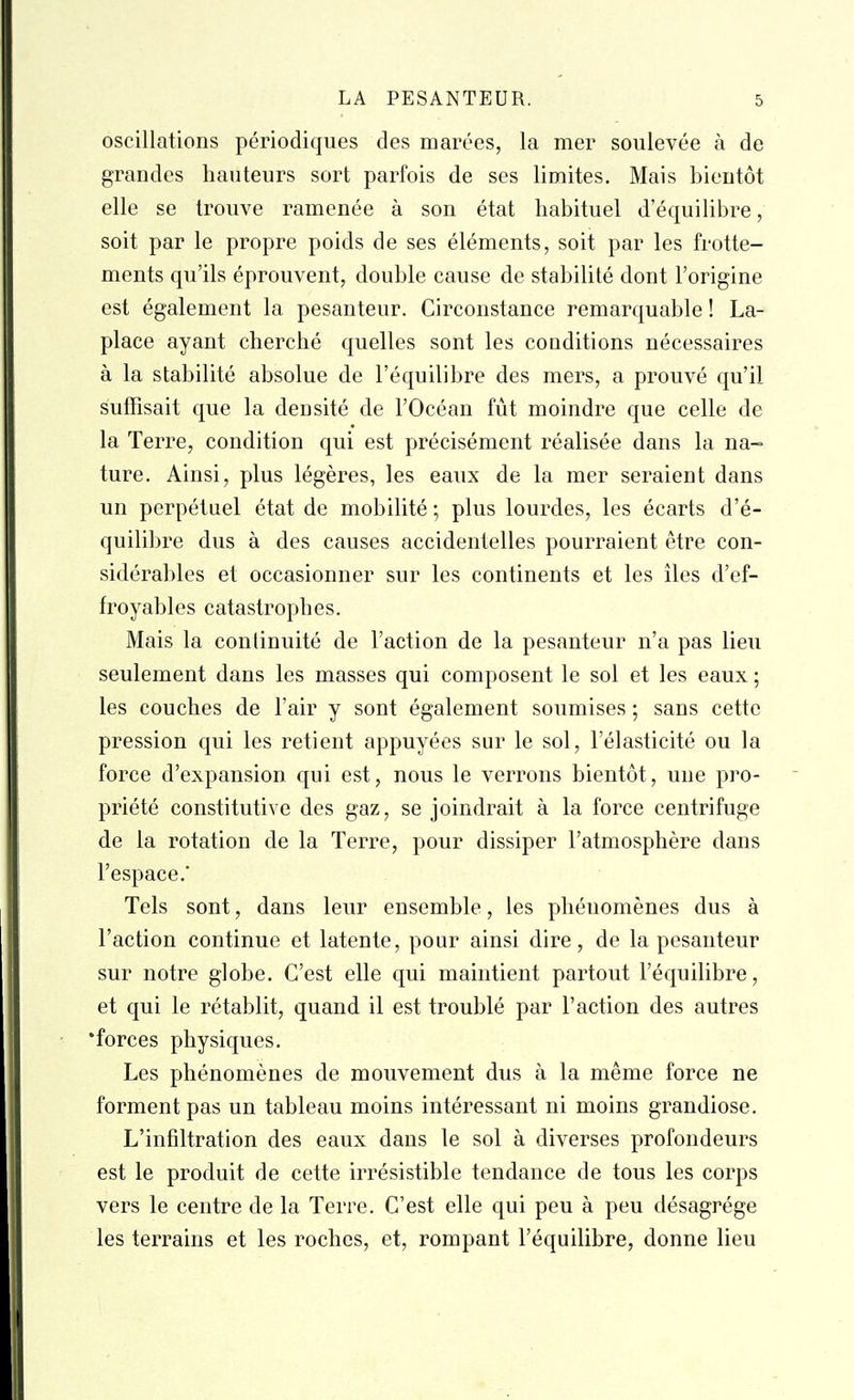 oscillations periodiques des marees, la mer soulevee a de grandes hauteurs sort parfois de ses limites. Mais bientot elle se Irouve ramenee a son etat habituel d'equilibre, soit par le propre poids de ses elements, soit par les frotte- ments qu'ils eprouvent, double cause de stabilite dont I'origine est egalement la pesanteur. Circonstance remarquable! La- place ayant cherche quelles sont les conditions necessaires a la stabilite absolue de I'equilibre des mers, a prouve qu'il suffisait que la den site de I'Ocean fut moindre que celle de la Terre, condition qui est precisement realisee dans la na- ture. Ainsi, plus legeres, les eaux de la mer seraient dans un perpetuel etat de mobilite; plus lourdes, les ecarts d'e- quilibre dus a des causes accidentelles pourraient etre con- siderables et occasionner sur les continents et les iles d'ef- froyables catastrophes. Mais la conlinuite de Taction de la pesanteur n'a pas lieu seulement dans les masses qui composent le sol et les eaux; les couches de I'air y sont egalement soumises; sans cettc pression qui les retient appuyees sur le sol, I'elasticite ou la force d'expansion qui est, nous le verrons bientot, une pro- priete constitutive des gaz, se joindrait a la force centrifuge de la rotation de la Terre, pour dissiper I'atmosphere dans I'espace.* Tels sont, dans leur ensemble, les phenomenes dus a Taction continue et latente, pour ainsi dire, de la pesanteur sur notre globe. G'est elle qui maintient partout I'equilibre, et qui le retablit, quand il est trouble par Taction des autres 'forces physiques. Les phenomenes de mouvement dus a la meme force ne forment pas un tableau moins interessant ni moins grandiose. L'infiltration des eaux dans le sol a diverses profondeurs est le produit de cette irresistible tendance de tons les corps vers le centre de la Terre. G'est elle qui peu a peu desagrege les terrains et les rochcs, et, rompant Tequilibre, donne lieu