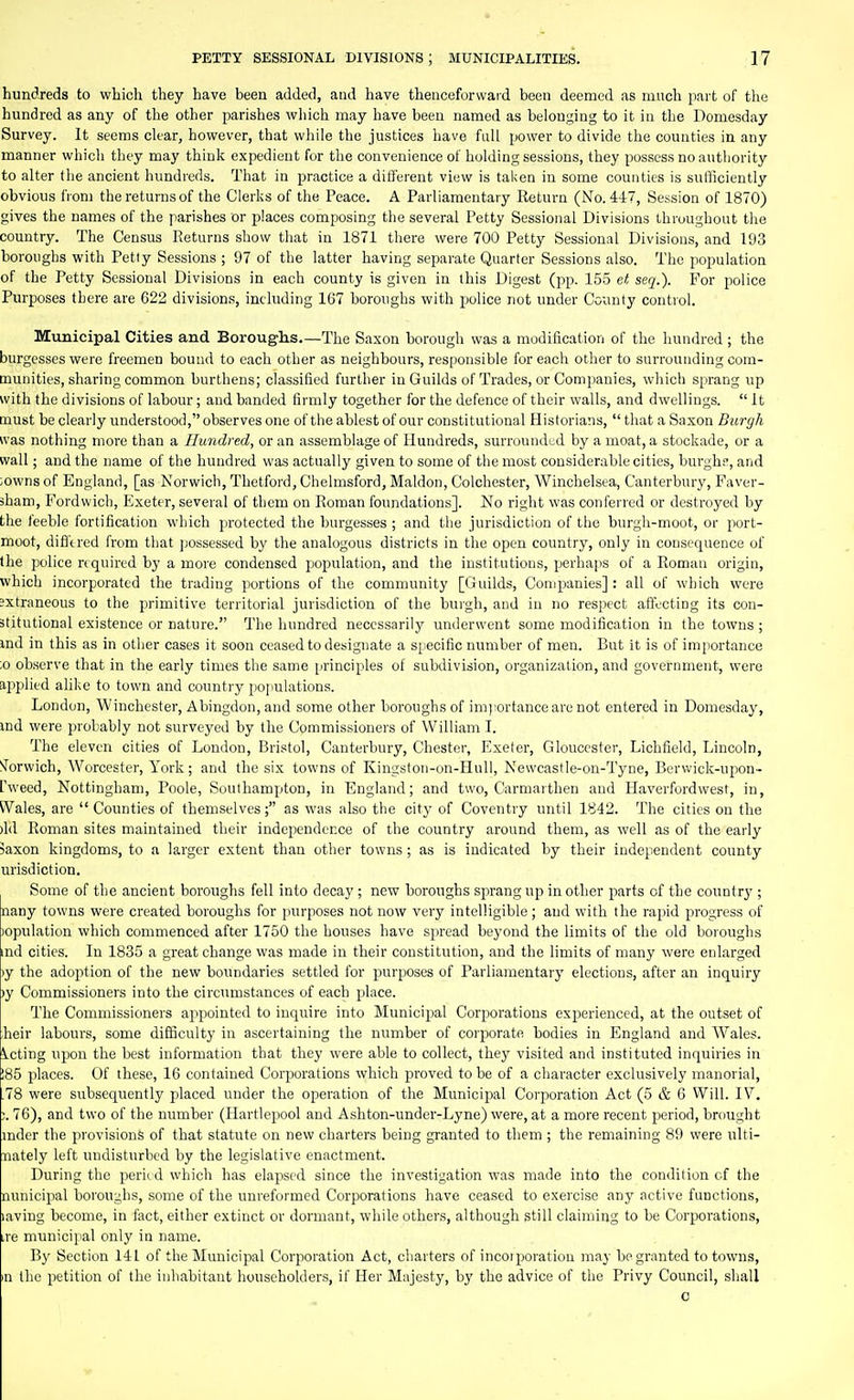 hundreds to which they have been added, and have thenceforward been deemed as much part of the hundred as any of the other parishes wliich may have been named as belon,:^ing to it in the Domesday Survey. It seems clear, however, that while the justices have full power to divide the counties in any manner which they may think expedient for the convenience of holding sessions, they possess no authority to alter the ancient hundreds. That in practice a different view is taken in some counties is sufficiently obvious from the returns of the Clerks of the Peace. A Parliamentary Return (No. 447, Session of 1870) gives the names of the parishes or places composing the several Petty Sessional Divisions throughout the country. The Census Returns show that in 1871 there were 700 Petty Sessional Divisions, and 193 boroughs with Petty Sessions ; 97 of the latter having separate Quarter Sessions also. The population of the Petty Sessional Divisions in each county is given in this Digest (pp. 155 et seq.). For police Purposes there are 622 divisions, including 167 boroughs with police not under County control. Municipal Cities and Borough.s.—The Saxon borough was a modification of the hundred ; the burgesses were freemen bound to each other as neighbours, responsible for each other to surrounding com- munities, sharing common burthens; classified further in Guilds of Trades, or Companies, which sprang up with the divisions of labour; and banded firmly together for the defence of their walls, and dwellings.  It must be clearly understood, observes one of the ablest of our constitutional Historians,  that a Saxon Burgh was nothing more than a Hundred, or an assemblage of Hundreds, surrounded by a moat, a stockade, or a wall; and the name of the hundred was actually given to some of the most considerable cities, burghf, and iowns of England, [as Norwich, Thetford, Chelmsford, Maldon, Colchester, Winchelsea, Canterbury, Faver- sham, Fordwich, Exeter, several of them on Roman foundations]. No right was conferred or destroyed by the feeble fortification which protected the burgesses ; and the jurisdiction of the burgh-moot, or port- moot, diflcred from that jjossessed by the analogous districts in the open country, only in consequence of the police rtquirtd by a more condensed population, and the institutions, perhaps of a Roman origin, which incorporated the trading portions of the community [Guilds, Companies]: all of which were Jxtraneous to the primitive territorial jurisdiction of the burgh, and in no respect affecting its con- stitutional existence or nature. The hundred necessarily underwent some modification in the towns; md in this as in other cases it soon ceased to designate a specific number of men. But it is of importance ;o observe that in the early times the same principles of subdivision, organization, and government, were applied alike to town and country populations. London, Winchester, Abingdon, and some other boroughs of im):ortance are not entered in Domesday, md were probably not surveyed by the Commissioners of William I. The eleven cities of London, Bristol, Canterbury, Chester, I'lxeter, Gloucester, Lichfield, Lincoln, STorwich, Worcester, York; and the six towns of Kingston-on-Huli, Newcastle-on-Tyne, Bervvick-ujwn- fweed, Nottingham, Poole, Southampton, in England; and two, Carmarthen and Haverfordwest, in, Wales, are  Counties of themselvesas was also the city of Coventry until 1842. The cities on the )ld Roman sites maintained their independence of the country around them, as well as of the early >axon kingdoms, to a larger extent than other towns; as is indicated by their independent county urisdiction. Some of the ancient boroughs fell into decay ; new boroughs sprang up in other parts of the country ; nany towns were created boroughs for purposes not now very intelligible ; and with the rapid progress of )opulation which commenced after 1750 the houses have spread beyond the limits of the old boroughs md cities. In 1835 a great change was made in their constitution, and the limits of many were enlarged )y the adoption of the new boundaries settled for purposes of Parliamentary elections, after an inquiry )y Commissioners into the circumstances of each place. The Commissioners appointed to inquire into Municipal Corporations experienced, at the outset of heir labours, some difficulty in ascertaining the number of corporate bodies in England and Wales. Acting upon the best information that they were able to collect, they visited and instituted inquiries in 185 places. Of these, 16 contained Corporations which proved to be of a character exclusively manorial, .78 were subsequently placed under the operation of the Municipal Corporation Act (5 & 6 Will. IV. ;. 76), and two of the number (Hartlepool and Ashton-under-Lyne) were, at a more recent period, brought mder the provisions of that statute on new charters being granted to them ; the remaining 89 were ulti- nately left undisturbed by the legislative enactment. During the peril d which has elapsed since the investigation was made into the condition cf the nunicipal boroughs, some of the unreformed Corporations have ceased to exercise any active functions, laving become, in fact, either extinct or dormant, while others, although still claiming to be Corporations, ire municipal only in name. By Section 141 of the Municipal Corporation Act, charters of incoiiioratiou may be granted to towns, m the petition of the inhabitant householders, if Her Majesty, by the advice of the Privy Council, shall c