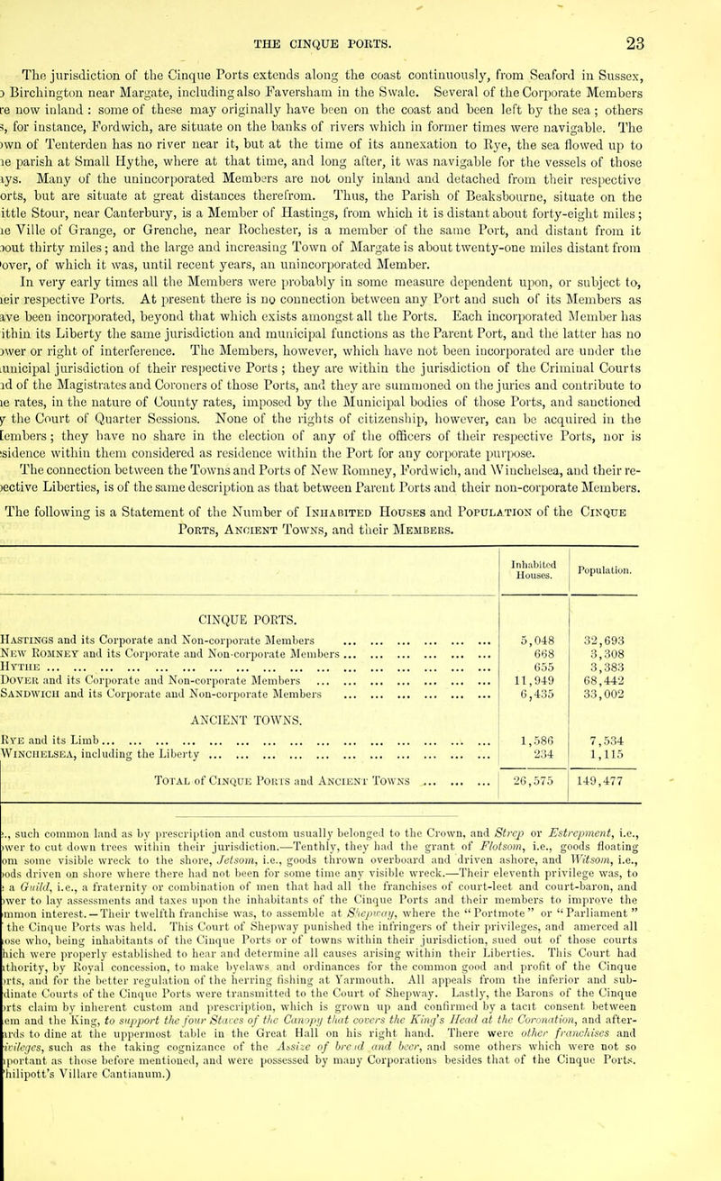 The jurisdiction of the Cinque Ports extends along the coast continuously, from Seaford in Sussex, J Birchington near Margate, including also Faversham in the Swale. Several of the Corjoorate Members re now inland : some of these may originally have been on the coast and been left by the sea ; others 3, for instance, Fordwich, are situate on the banks of rivers which in former times were navigable. The )wn of Tenterden has no river near it, but at the time of its annexation to Eye, the sea flowed up to le parish at Small Hythe, where at that time, and long after, it was navigable for the vessels of those lys. Many of the unincorporated Members are not only inland and detached from their respective orts, but are situate at great distances therefrom. Thus, the Parish of Beaksbourne, situate on the ittle Stour, near Canterbury, is a Member of Hastings, from which it is distant about forty-eight miles; le Ville of Grange, or Grenche, near Kochester, is a member of the same Port, and distant from it :)out thirty miles; and the large and increasing Town of Margate is about twenty-one miles distant from 'over, of which it was, until recent years, an unincorporated Member. In very early times all the Members were probably in some measure dependent upon, or subject to, leir respective Ports. At present there is no connection between any Port and such of its Members as a,ve been incorporated, beyond that which exists amongst all the Ports. Each incorporated Member has ithin its Liberty the same jurisdiction and municipal functions as the Parent Port, and the latter has no 3wer or riglit of interference. The Members, however, which have not been incorporated are under the lunicipal jurisdiction of their respective Ports ; they are within the jurisdiction of the Criminal Courts id of the Magistrates and Coroners of those Ports, and they are summoned on the juries and contribute to le rates, in the nature of County rates, imposed by the Municipal bodies of those Ports, and sanctioned the Court of Quarter Sessions. None of the rights of citizenship, however, can be acquired in the [embers; they have no share in the election of any of the officers of their respective Ports, nor is isidence within them considered as residence within the Port for any corporate purpose. The connection between the Towns and Ports of New Eomney, Fordwich, and Winchelsea, and their re- )ective Liberties, is of the same description as that between Parent Ports and their non-corporate Members. The following is a Statement of the Number of Inhabited Houses and Population of the Cinque Ports, Ancient Towns, and their Members. Population. CINQUE PORTS. Hastings and its Corporate and Non-corporate Members Nnw Eomney and its Corporate and Non-corporate Members IIytue Dover and its Corporate and Non-corporate Members Sandwich and its Corporate and Non-corporate Members ANCIENT TOWNS. Rye and its Limb Wincuelsisa, including the Liberty Total of Cinque Pouis and Ancient Towns ., such common land as by prescription and custom usually belonged to the Crown, and Strep or Estrcpmcnt, i.e., )\ver to cut down trees within their jurisdiction.—Tenthly, they had the giant of Flotsam, i.e., goods floating om some visible wreck to the shore, Jetsom, i.e., goods thrown overboard and driven ashore, and Witsoiii, i.e., rods driven on shore where there had not been for some time any visible wreck.—Their eleventh privilege was, to a Guild, i.e., a fraternity or combination of men that had all the franchises of court-leet and court-baron, and )wer to lay assessments and taxes upon the inhabitants of the Cinque Ports and their members to improve the mmon interest.— Their twelfth franchise was, to assemble at S'lcpiray, where the Portmote or Parliament the Cinque Ports was held. This Court of Shepway punished the infringers of their privileges, and amerced all ise who, being inhabitants of the Cinque Ports or of towns within their jurisdiction, sued out of those courts hich were properly established to hoar and determine all causes arising within their Liberties. This Court had thority, by Roval concession, to make byelaws and ordinances for the common good and profit of the Cinque jrts, and for the better regulation of the herring fishing at Yarmouth. All appeals from the inferior and sub- linatc Courts of the Cinque Ports were transmitted to the Court of Shepway. Lastly, the Bai-ons of the Cinque )rts claim by inherent custom and prescription, which is grown up and confirmed by a tacit consent between em and the King, to support the four Stares of the Canopij that covers the King's Head at the Coronation, and after- iinls to dine at the uppermost talile in the Great Hall on his right hand. There were other franchises and /'■(Ayes, such as the taking cognizance of the A^si:.e of hre id and it'tv, and some others which were not so iportant as those before mentioned, and were possessed by many Corporations besides that of the Cinque Ports, 'hilipott's Villare Cantianum.)