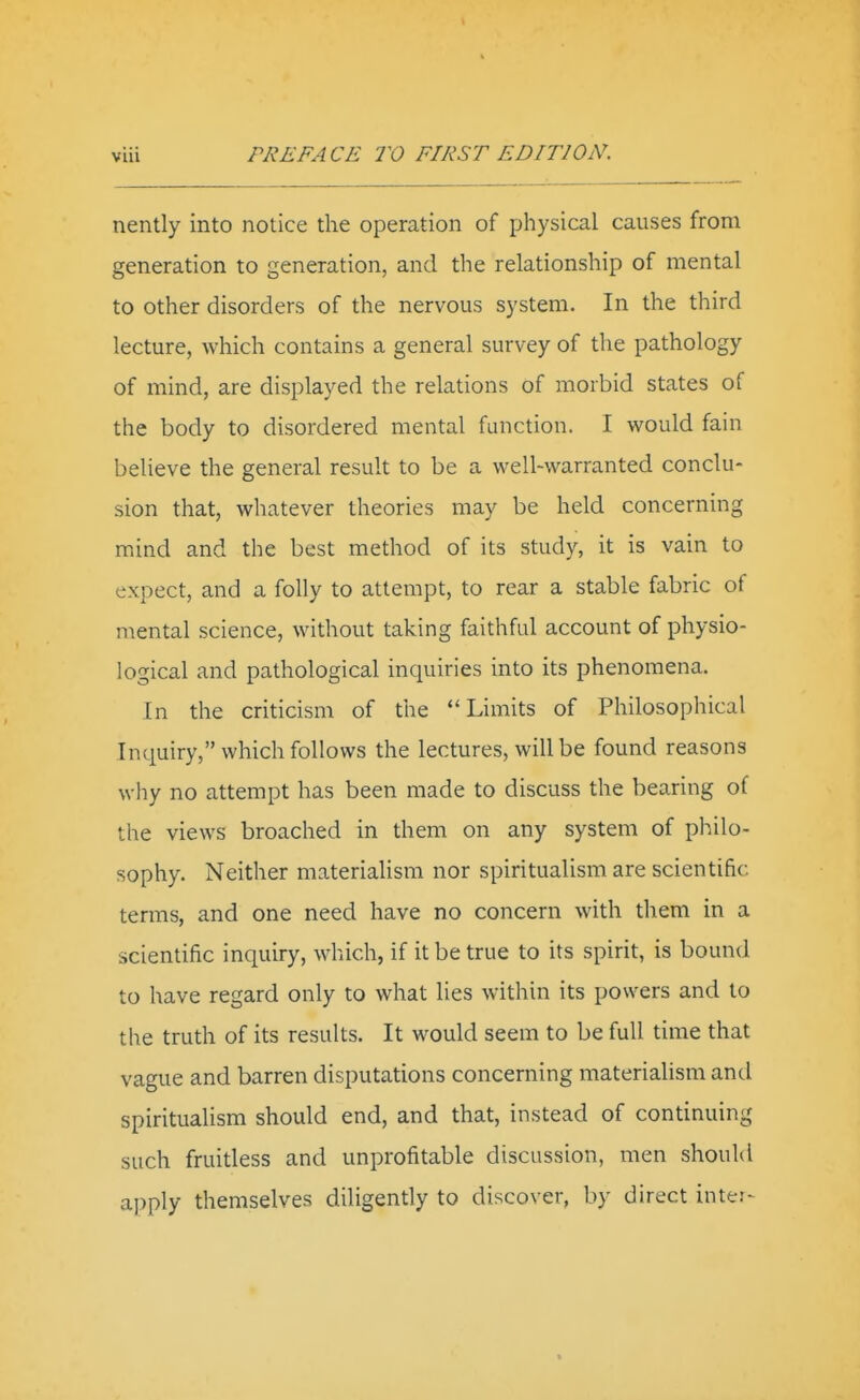 nently into notice the operation of physical causes from generation to generation, and the relationship of mental to other disorders of the nervous system. In the third lecture, which contains a general survey of the pathology of mind, are displayed the relations of morbid states of the body to disordered mental function. I would fain believe the general result to be a well-warranted conclu- sion that, whatever theories may be held concerning mind and the best method of its study, it is vain to expect, and a folly to attempt, to rear a stable fabric of mental science, without taking faithfid account of physio- logical and pathological inquiries into its phenomena. In the criticism of the ''Limits of Philosophical Inquiry, which follows the lectures, will be found reasons why no attempt has been made to discuss the bearing of the views broached in them on any system of philo- sophy. Neither materiahsm nor spiritualism are scientific terms, and one need have no concern with them in a scientific inquiry, which, if it be true to its spirit, is bound to have regard only to what lies within its powers and to the truth of its results. It would seem to be full time that vague and barren disputations concerning materialism and spiritualism should end, and that, instead of continuing such fruitless and unprofitable discussion, men should apply themselves diligently to discover, by direct inter-