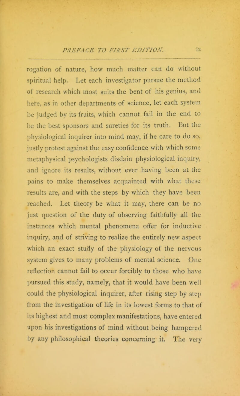 rogation of nature, how much matter can do without s[)iritual help. Let each investigator pursue the method of research which most suits the bent of his genius, and liere, as in other departments of science, let each system be judged by its fruits, which cannot fail in the end to be the best sponsors and suredes for its truth. But the physiological inquirer into mind may, if he care to do so, justly protest against the easy confidence with which some metaphysical psychologists disdain physiological inquiry, and ignore its results, without ever having been at the pains to make themselves acquainted with what these results are, and with the steps by which they have been reached. Let theory be what it may, there can be no just question of the duty of observing faithfully all the instances which mental phenomena offer for inductive inquiry, and of striving to realize the entirely new aspect which an exact study of the physiology of the nervous system gives to many problems of mental science. One reflection cannot fail to occur forcibly to those who have pursued this study, namely, that it would have been well could the physiological inquirer, after rising step by step from the investigation of life in its lowest forms to that of its highest and most complex manifestations, have entered upon his investigations of mind without being hampered by any philosophical theories concerning it. The very