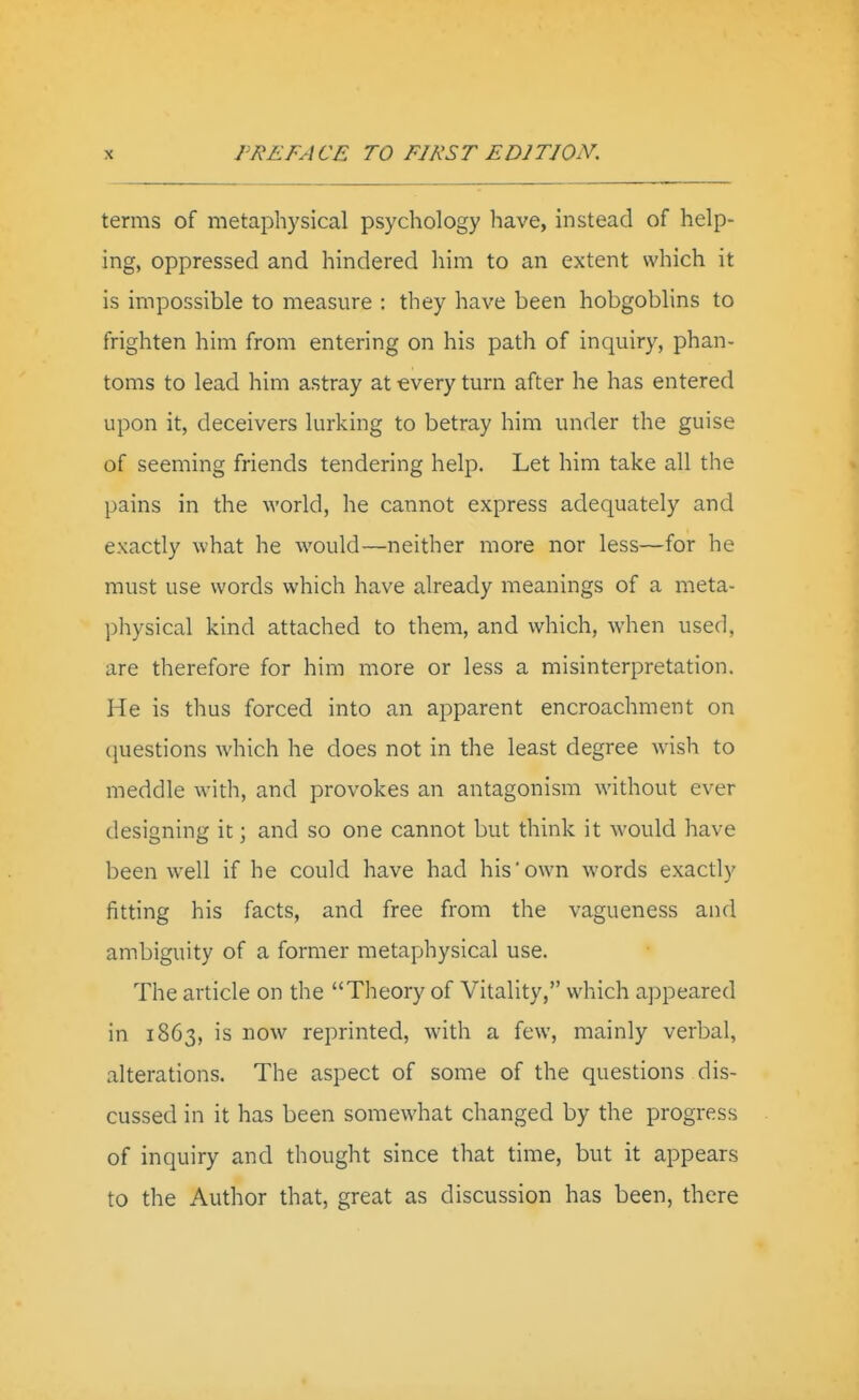 terms of metaphysical psychology have, instead of help- ing, oppressed and hindered him to an extent which it is impossible to measure : they have been hobgoblins to frighten him from entering on his path of inquiry, phan- toms to lead him astray at every turn after he has entered upon it, deceivers lurking to betray him under the guise of seeming friends tendering help. Let him take all the pains in the Avorld, he cannot express adequately and exactly what he would—neither more nor less—for he must use words which have already meanings of a meta- physical kind attached to them, and which, when used, are therefore for him more or less a misinterpretation. He is thus forced into an apparent encroachment on questions which he does not in the least degree wish to meddle with, and provokes an antagonism without ever designing it; and so one cannot but think it would have been well if he could have had his'own words exactly fitting his facts, and free from the vagueness and ambiguity of a former metaphysical use. The article on the Theory of Vitality, which appeared in 1863, is now reprinted, with a few, mainly verbal, alterations. The aspect of some of the questions dis- cussed in it has been somewhat changed by the progress of inquiry and thought since that time, but it appears to the Author that, great as discussion has been, there