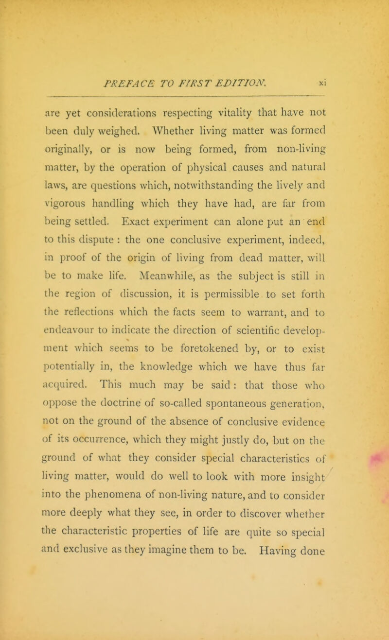 are yet considerations respecting vitality that have not been duly weighed. Whether living matter was formed originally, or is now being formed, from non-living matter, by the operation of physical causes and natural laws, are questions which, notwithstanding the lively and vigorous handling which they have had, are far from being settled. Exact experiment can alone put an end to this dispute : the one conclusive experiment, indeed, in proof of the origin of living from dead matter, will be to make life. Meanwhile, as the subject is still in the region of discussion, it is permissible to set forth the reflections which the facts seem to warrant, and to endeavour to indicate the direction of scientific develop- ment which seems to be foretokened by, or to exist potentially in, the knowledge which we have thus far acijuired. This much may be said : that those who oppose the doctrine of so-called spontaneous generation, not on the ground of the absence of conclusive evidence of its occurrence, which they might justly do, but on the ground of what they consider special characteristics of living matter, would do well to look with more insight into the phenomena of non-living nature, and to consider more deeply what they see, in order to discover whether the characteristic properties of life are quite so special and exclusive as they imagine them to be. Having done