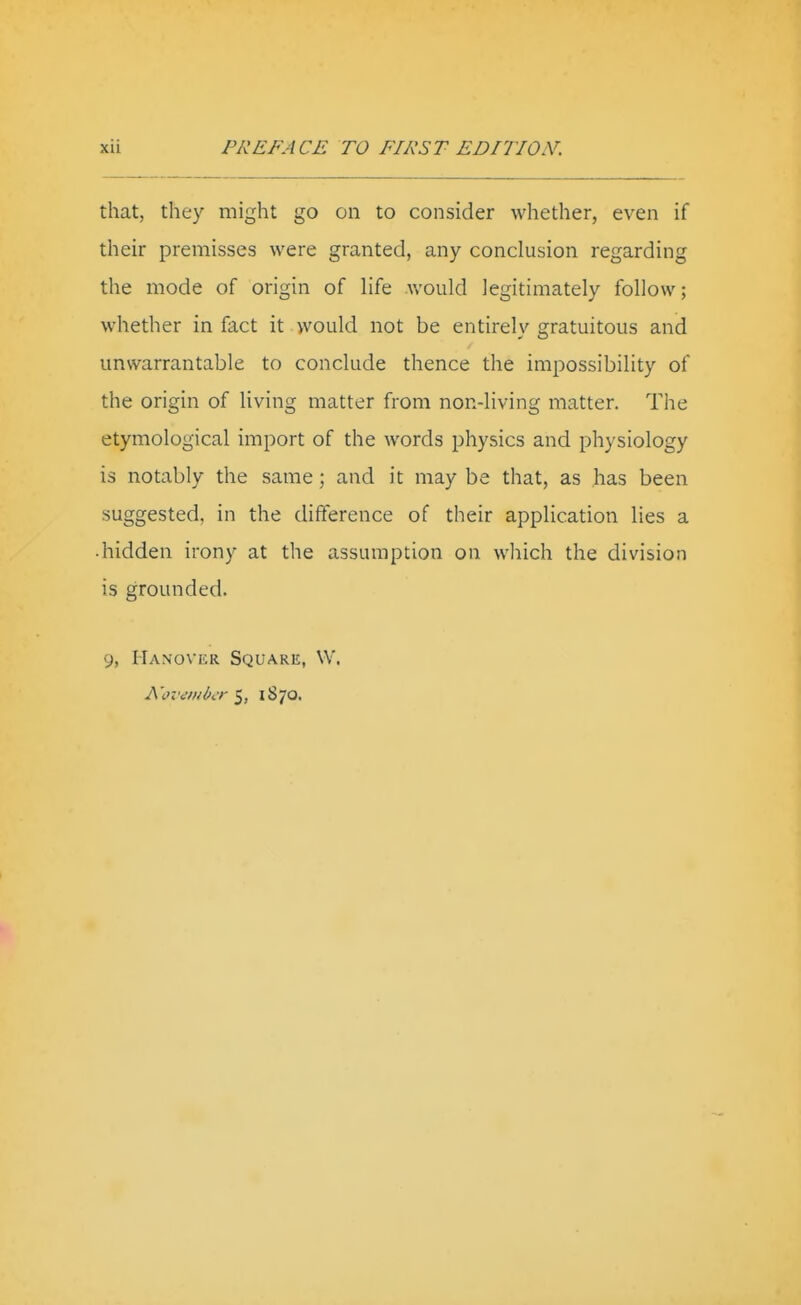 that, they might go on to consider whether, even if their premisses were granted, any conclusion regarding the mode of origin of hfe would legitimately follow; whether in fact it would not be entirely gratuitous and unwarrantable to conclude thence the impossibility of the origin of living matter from non-living matter. The etymological import of the words physics and physiology is notably the same; and it may be that, as has been suggested, in the difference of their application lies a ■ hidden irony at the assumption on which the division is grounded. 9, Hanover Square, W. A'(?v<:iHbcr 5, 1870,