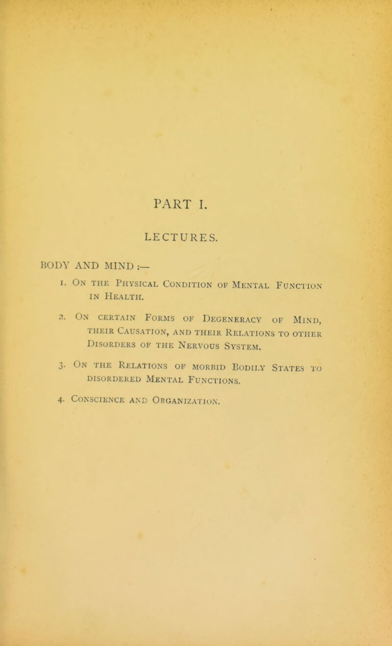 PART I. LECTURES. BODY AND MIND :— I. On thf. Physical Condition of Mental Function IN Health. ?.. On certain Forms of Degeneracy of Mind, THEIR Causation, and their Relations to other Disorders of the Nervous vSystem. 3. On the Relations of morbid Bodily States to disordered Mental Functions. 4. Conscience and Organization.