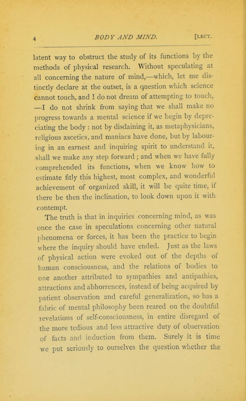 latent way to obstruct the study of its functions by tiie methods of physical research. Without speculating at all concerning the nature of mind,—which, let me dis- tinctly declare at the outset, is a question which science cannot touch, and I do not dream of attempting to touch, —I do not shrink from saying that we shall make no progress towards a mental science if we begin by depre- ciating the body : not by disdaining it, as metaphysicians, religious ascetics, and maniacs have done, but by labour- ing in an earnest and inquiring spirit to understand it, shall we make any step forward; and when we have fully comprehended its functions, when we know how to estimate fitly this highest, most complex, and wonderful achievement of organized skill, it will be quite time, if there be then the inclination, to look down upon it with contempt. The truth is that in inquiries concerning mind, as was once the case in speculations concerning other natural phenomena or forces, it has been the practice to begin where the inquiry should have ended. Just as the laws of physical action were evoked out of the depths of human consciousness, and the relations of bodies to one another attributed to sympathies and antipathies, attractions and abhorrences, instead of being acquired by patient observation and careful generalization, so has a fiibric of mental philosophy been reared on the doubtful revelations of self-consciousness, in entire disregard of the more tedious and less attractive duty of observation of facts and induction from them. Surely it is time we put seriously to ourselves the question whether the