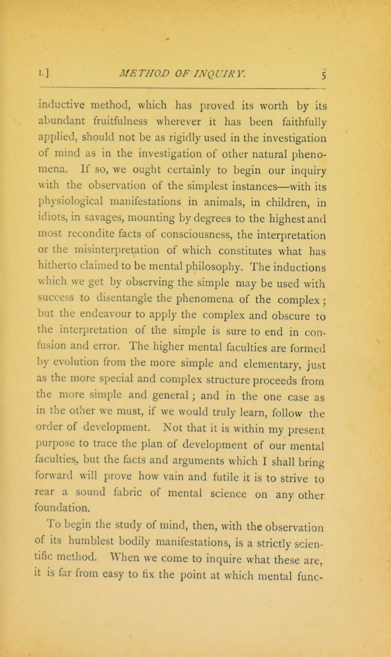 inductive method, which has proved its worth by its abundant fruitfuhiess wherever it has been faithfully applied, should not be as rigidly used in the investigation of mind as in the investigation of other natural pheno- mena. If so, we ought certainly to begin our inquiry with the observation of the simplest instances—with its physiological manifestations in animals, in children, in idiots, in savages, mounting by degrees to the highest and most recondite facts of consciousness, the interpretation or the misinterpretation of which constitutes what has hitherto claimed to be mental philosophy. The inductions which w^e get by observing the simple may be used with success to disentangle the phenomena of the complex; but the endeavour to apply the complex and obscure to the interpretation of the simple is sure to end in con- fusion and error. The higher mental faculties are formed by evolution from the more simple and elementary, just as the more special and complex structure proceeds from the more simple and general; and in the one case as in the other we must, if we would truly learn, follow the order of development. Not that it is within my present l)urpose to trace the plan of development of our mental faculties, but the facts and arguments which I shall bring forward will prove how vain and futile it is to strive to rear a sound fabric of mental science on any other foundation. To begin the study of mind, then, with the observation of its humblest bodily manifestations, is a strictly scien- tific method. When we come to inquire what these are, it is far from easy to fix the point at which mental func-