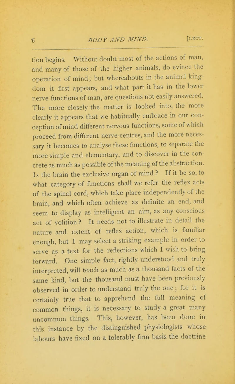 ^ BODY AND MIND. [I-ECT. tion begins. Without doubt most of the actions of man, and many of those of the higher animals, do evince the operation of mind; but whereabouts in the animol king- dom it first appears, and what part it has in the lower nerve functions of man, are questions not easily answered. The more closely the matter is looked into, the more clearly it appears that we habitually embrace in our con- ception of mind different nervous functions, some of which proceed from different nerve-centres, and the more neces- sary it becomes to analyse these functions, to separate the more simple and elementary, and to discover in the con- crete as much as possible of the meaning of the abstraction. Is the brain the exclusive organ of mind ? If it be so, to what category of functions shall we refer the reflex acts of the spinal cord, which take place independently of the brain, and which often achieve as definite an end, and seem to display as intelligent an aim, as any conscious act of volition ? It needs not to illustrate in detail the nature and extent of reflex action, which is familiar enough, but I may select a striking example in order to serve as a text for the reflections which I wish to bring forward. One simple fact, rightly understood and truly interpreted, will teach as much as a thousand facts of the same kind, but the thousand must have been previously observed in order to understand truly the one; for it is certainly true that to apprehend the full meaning of common things, it is necessary to study a great many uncommon things. This, however, has been done in this instance by the distinguished physiologists whose labours have fixed on a tolerably firm basis the doctrine