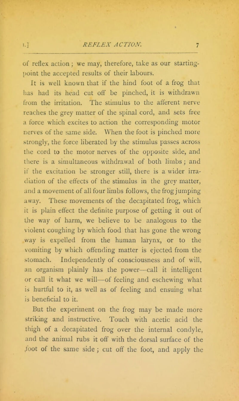 of reflex aciion; we may, therefore, take as our starting- [)oint the accepted results of their labours. It is well known that if the hind foot of a frog that has had its head cut off be pinched, it is withdrawn from the irritation. The stimulus to the afferent nerve reaches the grey matter of the spinal cord, and sets free a force which excites to action the corresponding motor nerves of the same side. When the foot is pinched more strongly, the force liberated by the stimulus passes across the cord to the motor nerves of the opposite side, and there is a simultaneous withdrawal of both limbs; and if the excitation be stronger still, there is a wider irra- diation of the effects of the stimulus in the grey matter, and a movement of all four limbs follows, the frog jumping away. These movements of the decapitated frog, which it is plain effect the definite purpose of getting it out of iJie way of harm, we believe to be analogous to the violent coughing by which food that has gone the wrong way i.s expelled from the human larynx, or to the vomiting by which offending matter is ejected from the stomach. Independently of consciousness and of will, an organism plainly has the power—call it intelligent or call it what we will—of feeling and eschewing what is hurtful to it, as well as of feeling and ensuing what is beneficial to it. But the experiment on the frog may be made more striking and instructive. Touch with acetic acid the thigh of a decapitated frog over the internal condyle, and the animal rubs it off with the dorsal surface of the .foot of the same side ; cut off the foot, and apply the