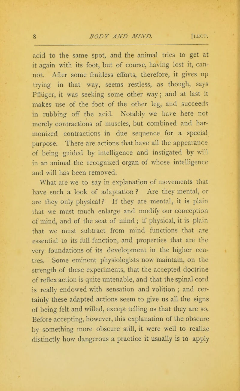 acid to the same spot, and the animal tries to get at it again with its foot, but of course, having lost it, can- not. After some fruitless efforts, therefore, it gives up trying in that way, seems restless, as though, says Pfliiger, it was seeking some other way; and at last it makes use of the foot of the other leg, and succeeds in rubbing off the acid. Notably we have here not merely contractions of muscles, but combined and har- monized contractions in due sequence for a special purpose. There are actions that have all the appearance of being guided by intelligence and instigated by will in an animal the recognized organ of whose intelligence and will has been removed. What are we to say in explanation of movements that have such a look of adaptation ? Are they mental, or are they only physical ? If they are mental, it is plain that we must much enlarge and modify our conception of mind, and of the seat of mind; if physical, it is plain that we must subtract from mind functions that are essential to its full function, and properties that are the very foundations of its development in the higher cen- tres. Some eminent physiologists now maintain, on the strength of these experiments, that the accepted doctrine of reflex action is quite untenable, and that the spinal cord is really endowed with sensation and volition ; and cer- tainly these adapted actions seem to give us all the signs of being felt and willed, except telling us that they are so. Before accepting, however, this explanation of the obscure by something more obscure still, it were well to realize distinctly how dangerous a practice it usually is to apply