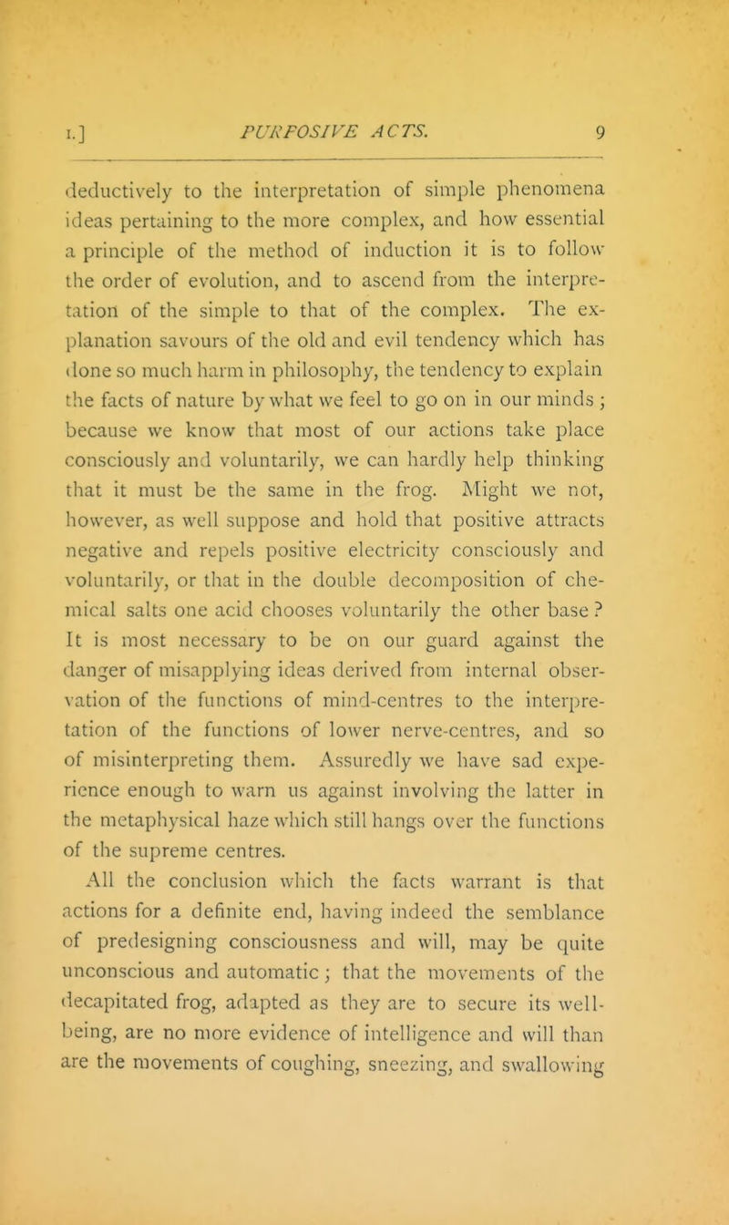 deductively to the interpretation of simple phenomena ideas pertaining to the more complex, and how essential a principle of the method of induction it is to follow the order of evolution, and to ascend from the interpre- tation of the simple to that of the complex. Tlie ex- planation savours of the old and evil tendency which has done so much harm in philosophy, the tendency to explain the facts of nature by what we feel to go on in our minds ; because we know that most of our actions take place consciously and voluntarily, we can hardly help thinking that it must be the same in the frog. Might we not, however, as well suppose and hold that positive attracts negative and repels positive electricity consciously and voluntarily, or that in the double decomposition of che- mical salts one acid chooses voluntarily the other base ? It is most necessary to be on our guard against the danger of misapplying ideas derived from internal obser- vation of the functions of mind-centres to the interpre- tation of the functions of lower nerve-centres, and so of misinterpreting them. Assuredly we have sad expe- rience enough to warn us against involving the latter in the metaphysical haze which still hangs over the functions of the supreme centres. All the conclusion whicli the facts warrant is that actions for a definite end, having indeed the semblance of predesigning consciousness and will, may be quite unconscious and automatic; that the movements of the decapitated frog, adapted as they are to secure its well- being, are no more evidence of intelligence and will than are the movements of coughing, sneezing, and swallowing