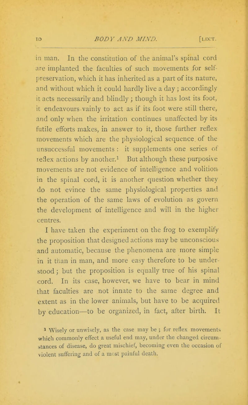 in man. In the constitution of the animal's spinal cord are implanted the faculties of such movements for self- jireservation, which it has inherited as a part of its nature, and without which it could hardly live a day ; accordingly it acts necessarily and blindly; though it has lost its foot, it endeavours vainly to act as if its foot were still there, and only when the irritation continues unaffected by its futile efforts makes, in answer to it, those further reflex movements which are the physiological sequence, of the unsuccessful movements : it supplements one series of leSex actions by another.^ But although these purposive movements are not evidence of intelligence and volitioiv in the spinal cord, it is another question whether they do not evince the same physiological properties and the operation of the same laws of evolution as govern the development of intelligence and will in the higher centres. I have taken the experiment on the frog to exemplify the proposition that designed actions maybe unconscious and automatic, because the phenomena are more simple in it tnan in man, and more easy therefore to be under- stood ; but the proposition is equally true of his spinal cord. In its case, however, we have to bear in mind that faculties are not innate to the same degree and extent as in the lower animals, but have to be acquired by education—to be organized, in fact, after birth. It ^ Wisely or unwisely, as the case may be ; for reflex movements which commonly effect a useful end may, under the changed circum- stances of disease, do great mischief, becoming even the occasion of violent suffering and of a most painful death.