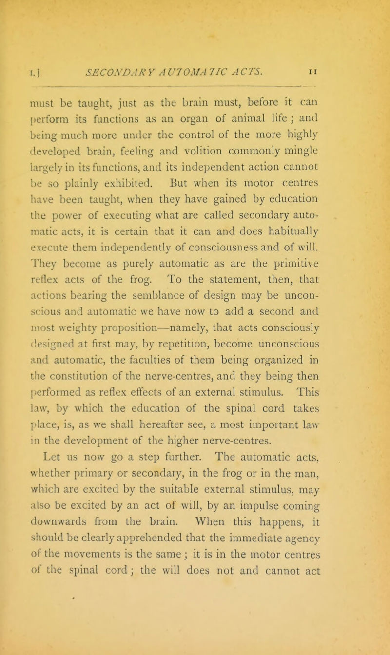 must be taught, just as the braui must, before it can [)erform its functions as an organ of animal life ; and being much more under the control of the more highly developed brain, feeling and volition commonly mingle largely in its functions, and its independent action cannot l)e so plainly exhibited. But when its motor centres have been taught, when they have gained by education the power of executing what are called secondary auto- matic acts, it is certain that it can and does habitually execute them independently of consciousness and of will. They become as purely automatic as are the primitive retlex acts of the frog. To the statement, then, that actions bearing the semblance of design may be uncon- scious and automatic we have now to add a second and most weighty proposition—namely, that acts consciously designed at first may, by repetition, become unconscious and automatic, the faculties of them being organized in the constitution of the nerve-centres, and they being then l)erformed as reflex effects of an external stimulus. This law, by which the education of the spinal cord takes [ilace, is, as we shall hereafter see, a most important law in the development of the higher nerve-centres. Let us now go a step further. The automatic acts, whether primary or secondary, in the frog or in the man, which are excited by the suitable external stimulus, may also be excited by an act of will, by an impulse coming downwards from the brain. When this happens, it should be clearly apprehended that the immediate agency of the movements is the same; it is in the motor centres of the spinal cord; the will does not and cannot act